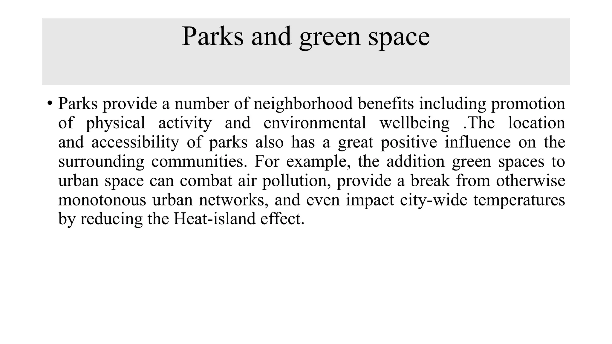 Parks and green space
• Parks provide a number of neighborhood benefits including promotion
of physical activity and environmental wellbeing .The location
and accessibility of parks also has a great positive influence on the
surrounding communities. For example, the addition green spaces to
urban space can combat air pollution, provide a break from otherwise
monotonous urban networks, and even impact city-wide temperatures
by reducing the Heat-island effect.
 