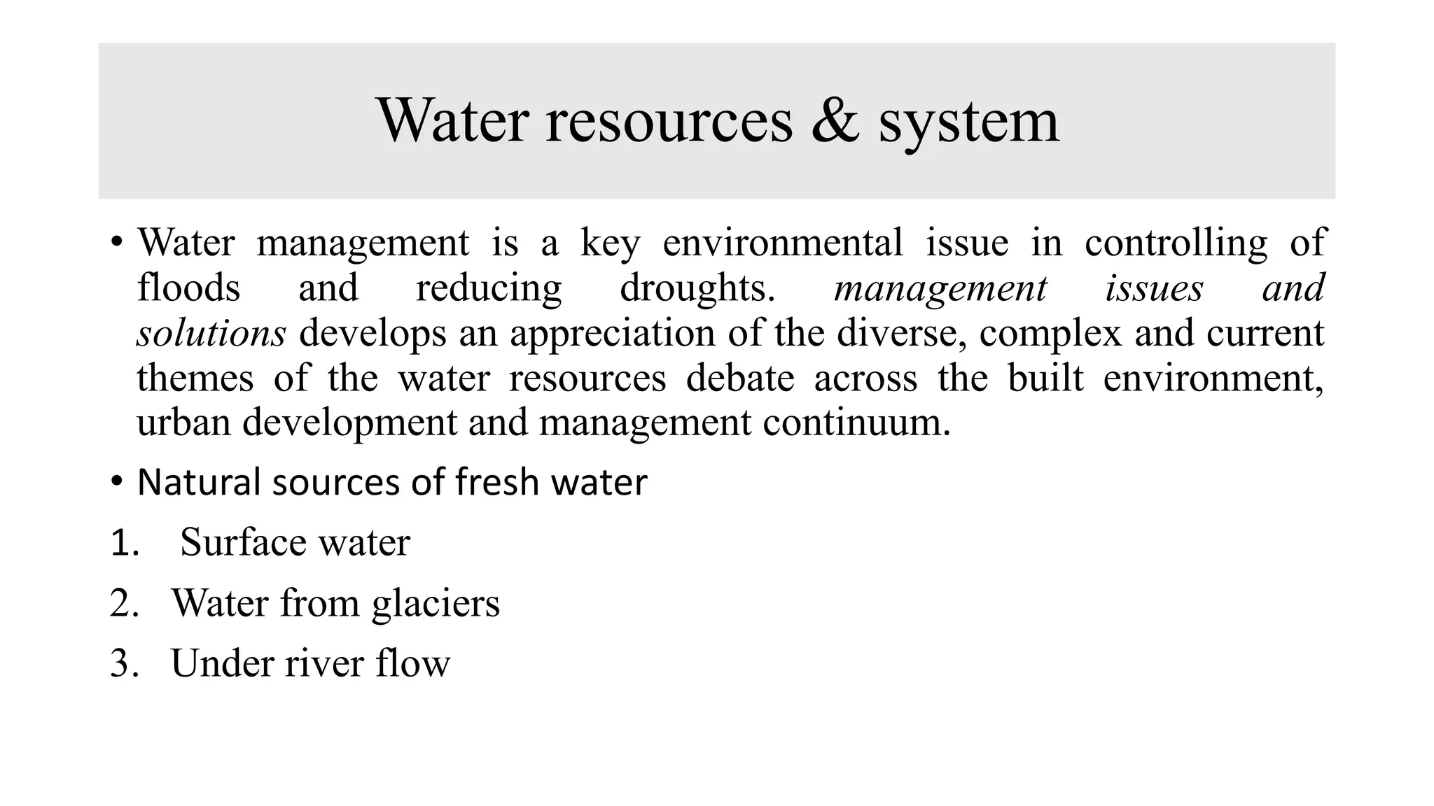 Water resources & system
• Water management is a key environmental issue in controlling of
floods and reducing droughts. management issues and
solutions develops an appreciation of the diverse, complex and current
themes of the water resources debate across the built environment,
urban development and management continuum.
• Natural sources of fresh water
1. Surface water
2. Water from glaciers
3. Under river flow
 