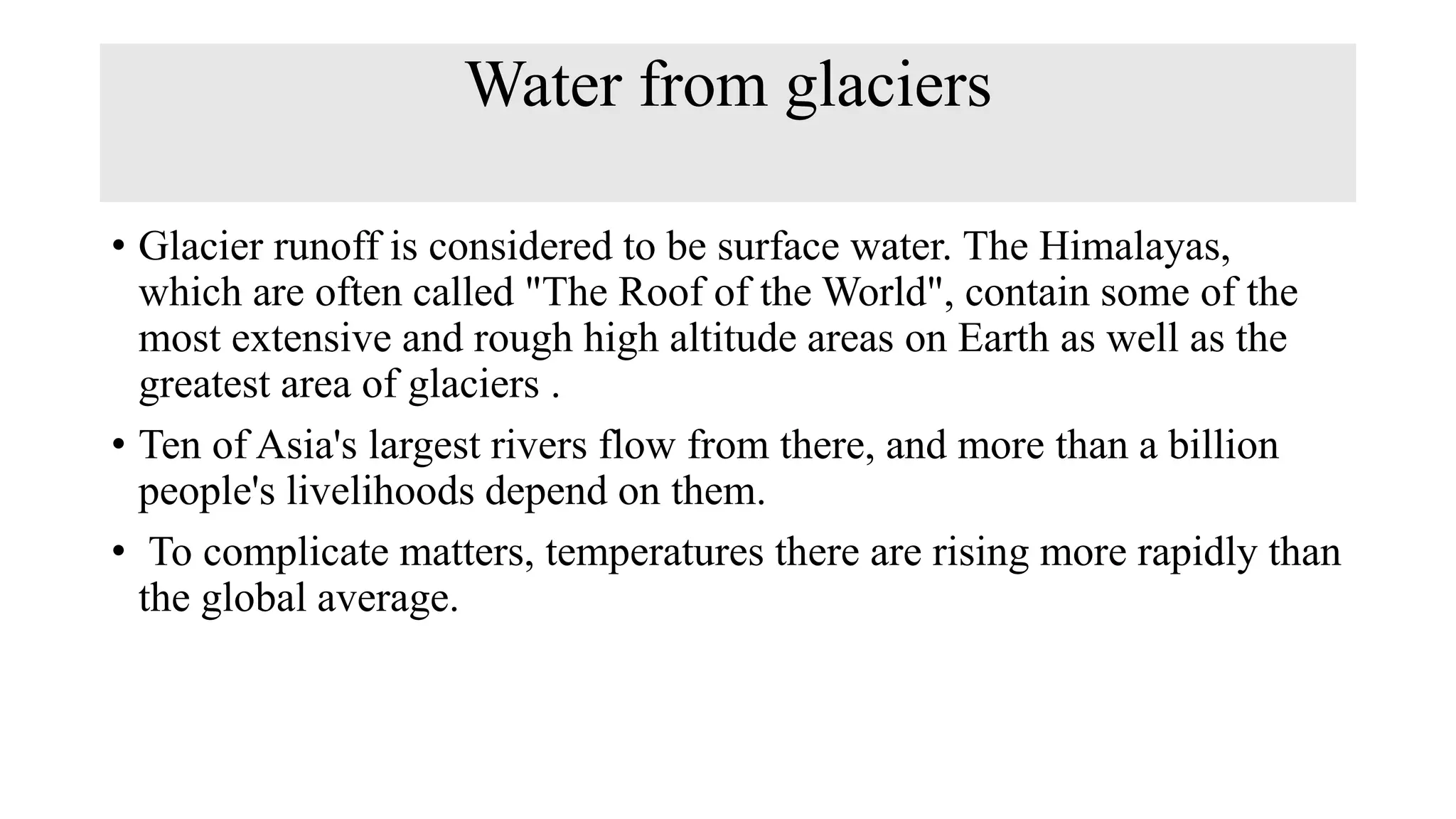 Water from glaciers
• Glacier runoff is considered to be surface water. The Himalayas,
which are often called "The Roof of the World", contain some of the
most extensive and rough high altitude areas on Earth as well as the
greatest area of glaciers .
• Ten of Asia's largest rivers flow from there, and more than a billion
people's livelihoods depend on them.
• To complicate matters, temperatures there are rising more rapidly than
the global average.
 