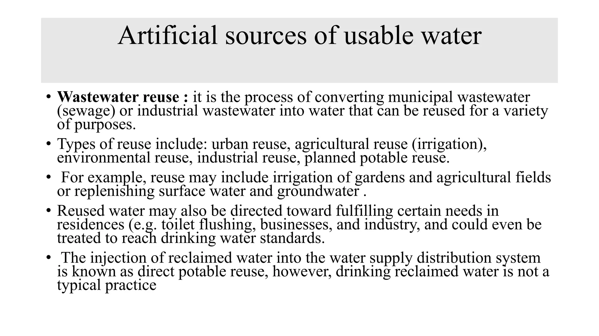Artificial sources of usable water
• Wastewater reuse : it is the process of converting municipal wastewater
(sewage) or industrial wastewater into water that can be reused for a variety
of purposes.
• Types of reuse include: urban reuse, agricultural reuse (irrigation),
environmental reuse, industrial reuse, planned potable reuse.
• For example, reuse may include irrigation of gardens and agricultural fields
or replenishing surface water and groundwater .
• Reused water may also be directed toward fulfilling certain needs in
residences (e.g. toilet flushing, businesses, and industry, and could even be
treated to reach drinking water standards.
• The injection of reclaimed water into the water supply distribution system
is known as direct potable reuse, however, drinking reclaimed water is not a
typical practice
 