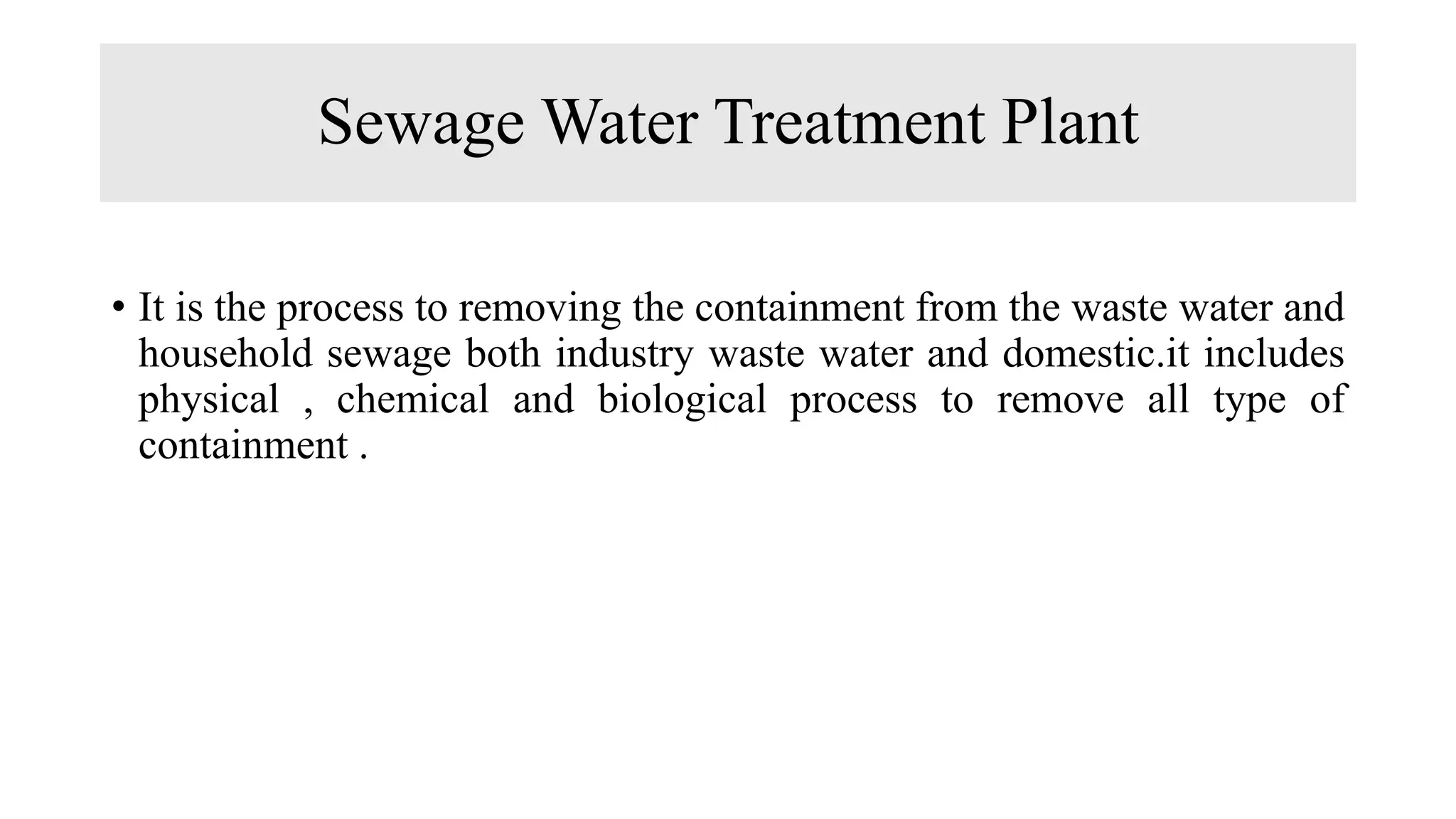 Sewage Water Treatment Plant
• It is the process to removing the containment from the waste water and
household sewage both industry waste water and domestic.it includes
physical , chemical and biological process to remove all type of
containment .
 