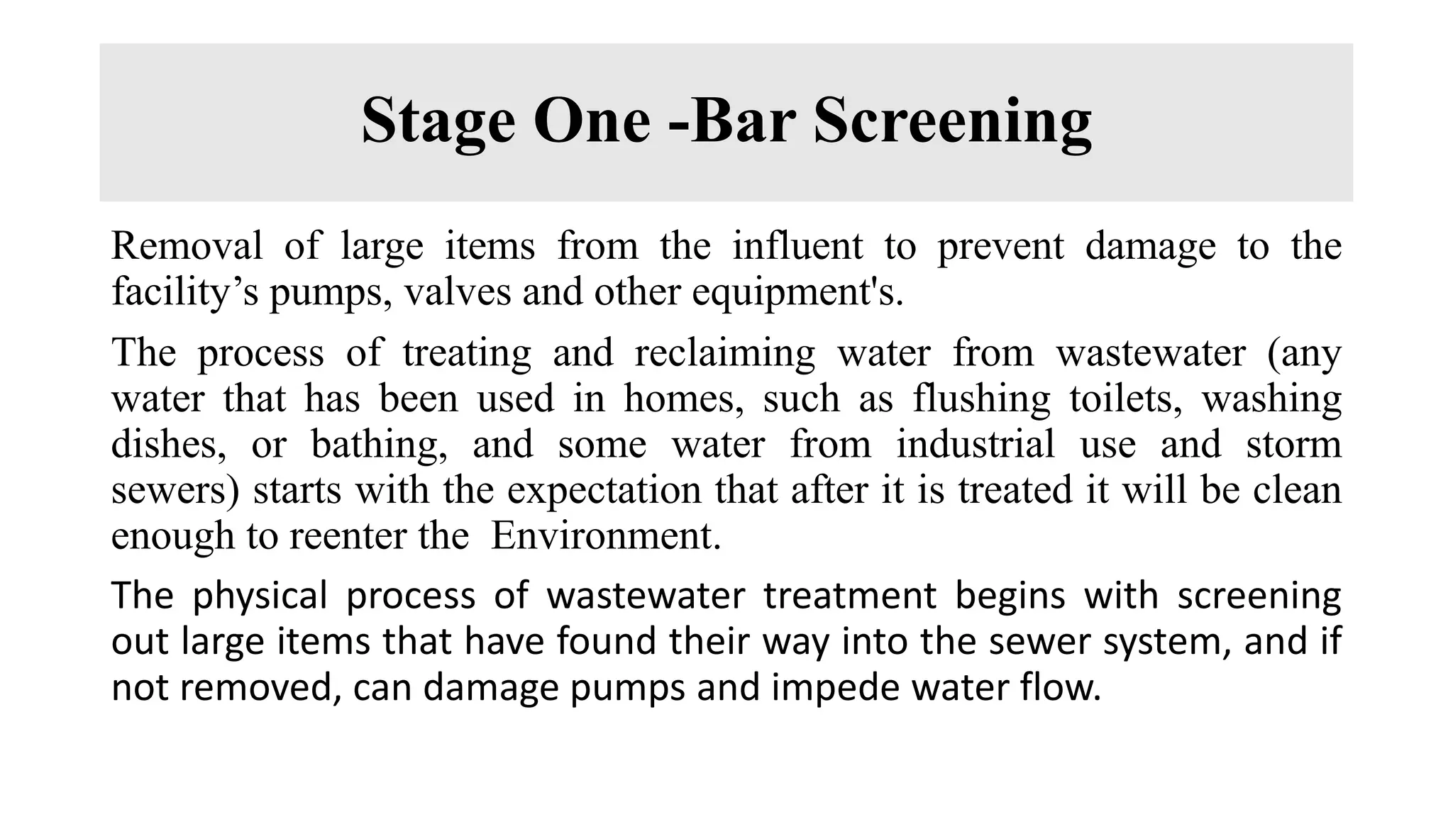 Stage One -Bar Screening
Removal of large items from the influent to prevent damage to the
facility’s pumps, valves and other equipment's.
The process of treating and reclaiming water from wastewater (any
water that has been used in homes, such as flushing toilets, washing
dishes, or bathing, and some water from industrial use and storm
sewers) starts with the expectation that after it is treated it will be clean
enough to reenter the Environment.
The physical process of wastewater treatment begins with screening
out large items that have found their way into the sewer system, and if
not removed, can damage pumps and impede water flow.
 