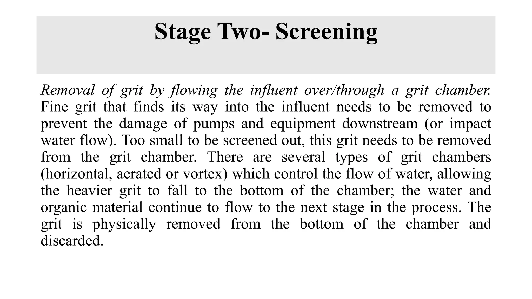 Stage Two- Screening
Removal of grit by flowing the influent over/through a grit chamber.
Fine grit that finds its way into the influent needs to be removed to
prevent the damage of pumps and equipment downstream (or impact
water flow). Too small to be screened out, this grit needs to be removed
from the grit chamber. There are several types of grit chambers
(horizontal, aerated or vortex) which control the flow of water, allowing
the heavier grit to fall to the bottom of the chamber; the water and
organic material continue to flow to the next stage in the process. The
grit is physically removed from the bottom of the chamber and
discarded.
 