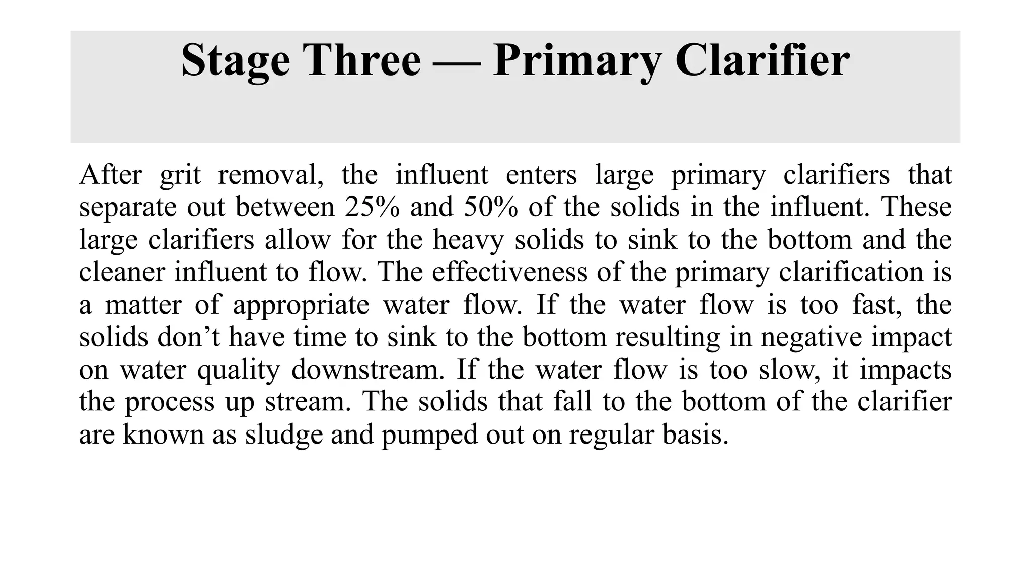 Stage Three — Primary Clarifier
After grit removal, the influent enters large primary clarifiers that
separate out between 25% and 50% of the solids in the influent. These
large clarifiers allow for the heavy solids to sink to the bottom and the
cleaner influent to flow. The effectiveness of the primary clarification is
a matter of appropriate water flow. If the water flow is too fast, the
solids don’t have time to sink to the bottom resulting in negative impact
on water quality downstream. If the water flow is too slow, it impacts
the process up stream. The solids that fall to the bottom of the clarifier
are known as sludge and pumped out on regular basis.
 