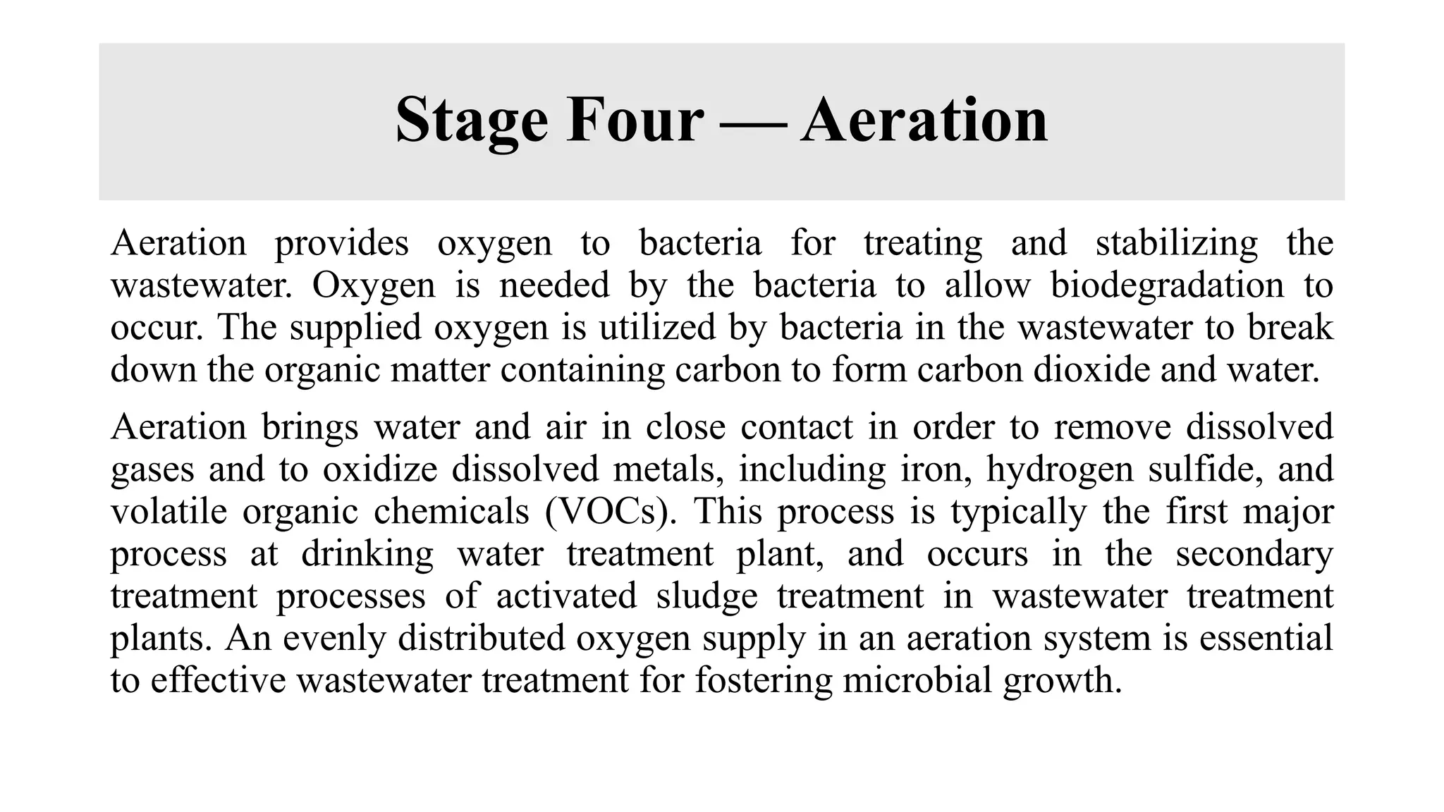 Stage Four — Aeration
Aeration provides oxygen to bacteria for treating and stabilizing the
wastewater. Oxygen is needed by the bacteria to allow biodegradation to
occur. The supplied oxygen is utilized by bacteria in the wastewater to break
down the organic matter containing carbon to form carbon dioxide and water.
Aeration brings water and air in close contact in order to remove dissolved
gases and to oxidize dissolved metals, including iron, hydrogen sulfide, and
volatile organic chemicals (VOCs). This process is typically the first major
process at drinking water treatment plant, and occurs in the secondary
treatment processes of activated sludge treatment in wastewater treatment
plants. An evenly distributed oxygen supply in an aeration system is essential
to effective wastewater treatment for fostering microbial growth.
 