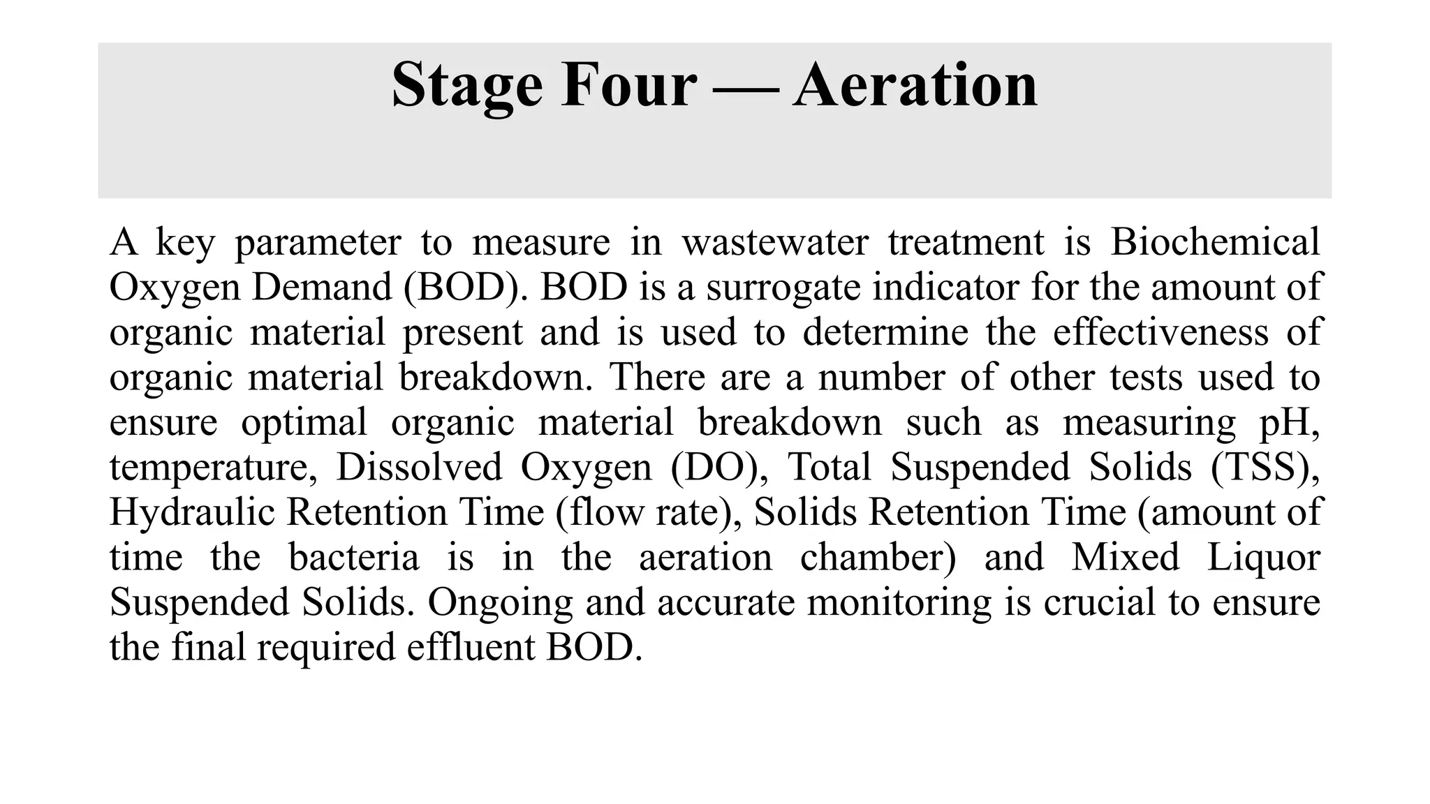Stage Four — Aeration
A key parameter to measure in wastewater treatment is Biochemical
Oxygen Demand (BOD). BOD is a surrogate indicator for the amount of
organic material present and is used to determine the effectiveness of
organic material breakdown. There are a number of other tests used to
ensure optimal organic material breakdown such as measuring pH,
temperature, Dissolved Oxygen (DO), Total Suspended Solids (TSS),
Hydraulic Retention Time (flow rate), Solids Retention Time (amount of
time the bacteria is in the aeration chamber) and Mixed Liquor
Suspended Solids. Ongoing and accurate monitoring is crucial to ensure
the final required effluent BOD.
 