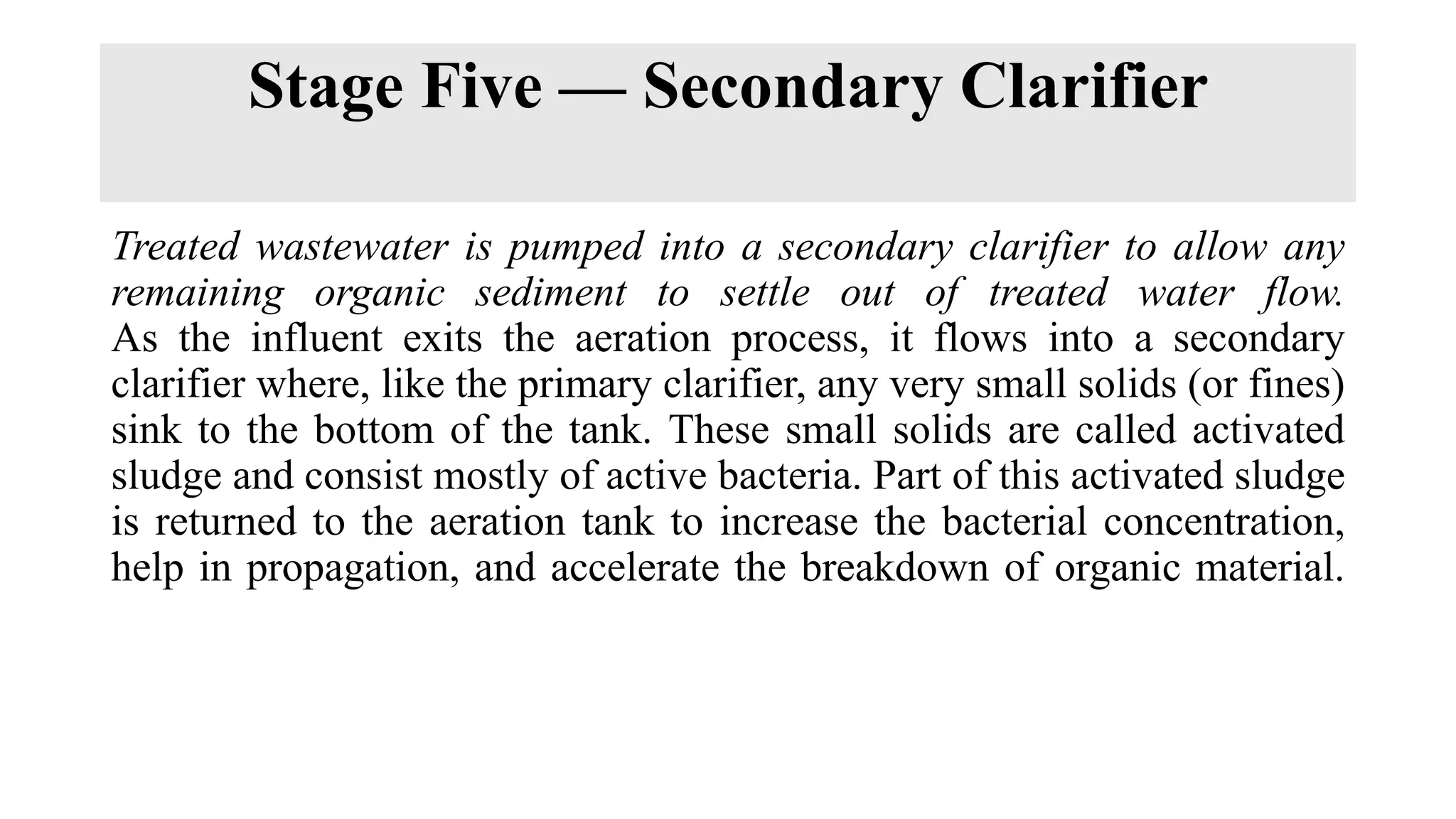 Stage Five — Secondary Clarifier
Treated wastewater is pumped into a secondary clarifier to allow any
remaining organic sediment to settle out of treated water flow.
As the influent exits the aeration process, it flows into a secondary
clarifier where, like the primary clarifier, any very small solids (or fines)
sink to the bottom of the tank. These small solids are called activated
sludge and consist mostly of active bacteria. Part of this activated sludge
is returned to the aeration tank to increase the bacterial concentration,
help in propagation, and accelerate the breakdown of organic material.
 
