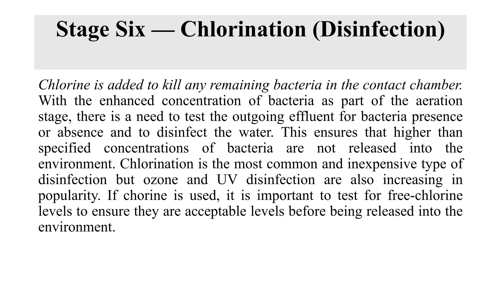 Stage Six — Chlorination (Disinfection)
Chlorine is added to kill any remaining bacteria in the contact chamber.
With the enhanced concentration of bacteria as part of the aeration
stage, there is a need to test the outgoing effluent for bacteria presence
or absence and to disinfect the water. This ensures that higher than
specified concentrations of bacteria are not released into the
environment. Chlorination is the most common and inexpensive type of
disinfection but ozone and UV disinfection are also increasing in
popularity. If chorine is used, it is important to test for free-chlorine
levels to ensure they are acceptable levels before being released into the
environment.
 