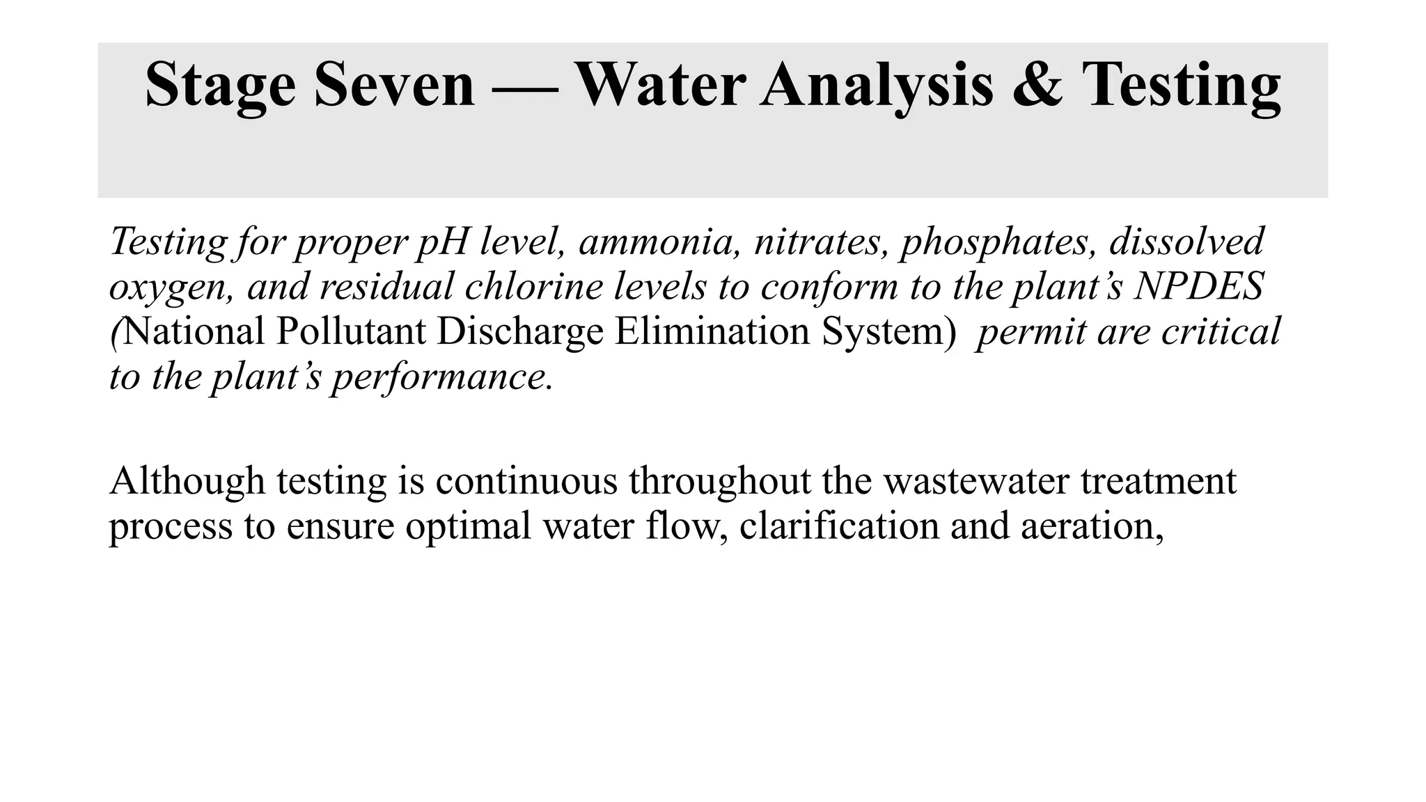 Stage Seven — Water Analysis & Testing
Testing for proper pH level, ammonia, nitrates, phosphates, dissolved
oxygen, and residual chlorine levels to conform to the plant’s NPDES
(National Pollutant Discharge Elimination System) permit are critical
to the plant’s performance.
Although testing is continuous throughout the wastewater treatment
process to ensure optimal water flow, clarification and aeration,
 