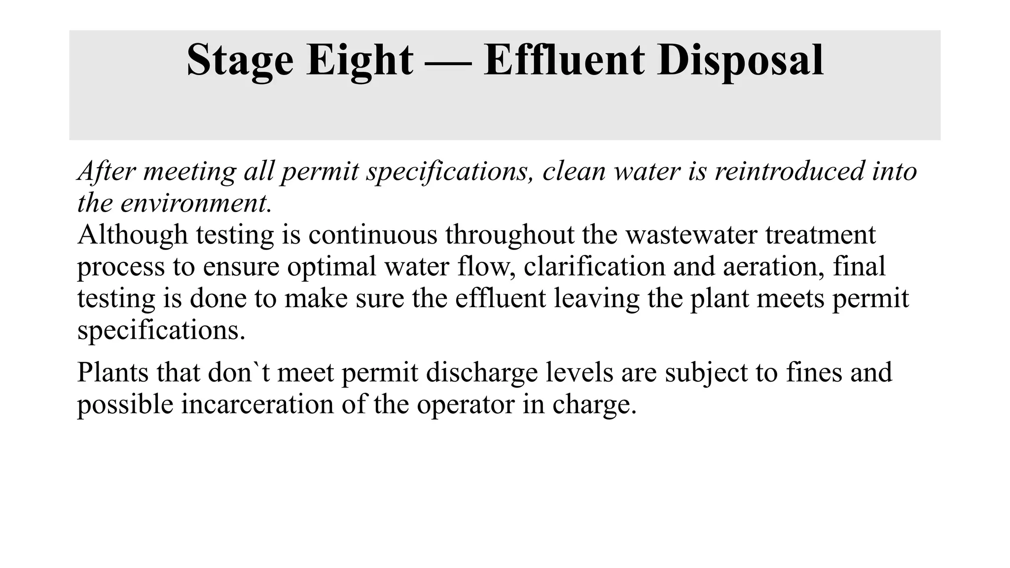 Stage Eight — Effluent Disposal
After meeting all permit specifications, clean water is reintroduced into
the environment.
Although testing is continuous throughout the wastewater treatment
process to ensure optimal water flow, clarification and aeration, final
testing is done to make sure the effluent leaving the plant meets permit
specifications.
Plants that don`t meet permit discharge levels are subject to fines and
possible incarceration of the operator in charge.
 