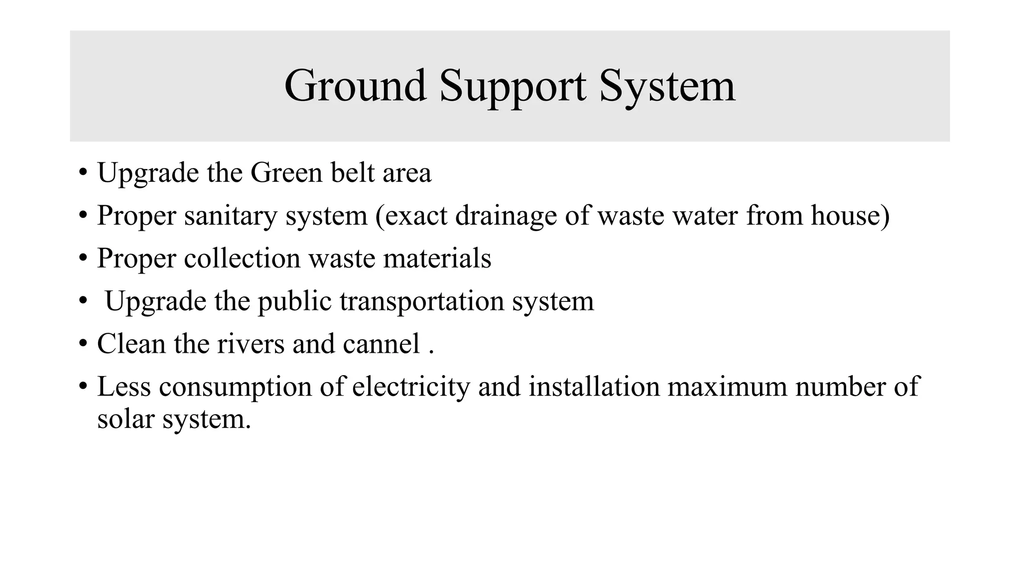Ground Support System
• Upgrade the Green belt area
• Proper sanitary system (exact drainage of waste water from house)
• Proper collection waste materials
• Upgrade the public transportation system
• Clean the rivers and cannel .
• Less consumption of electricity and installation maximum number of
solar system.
 