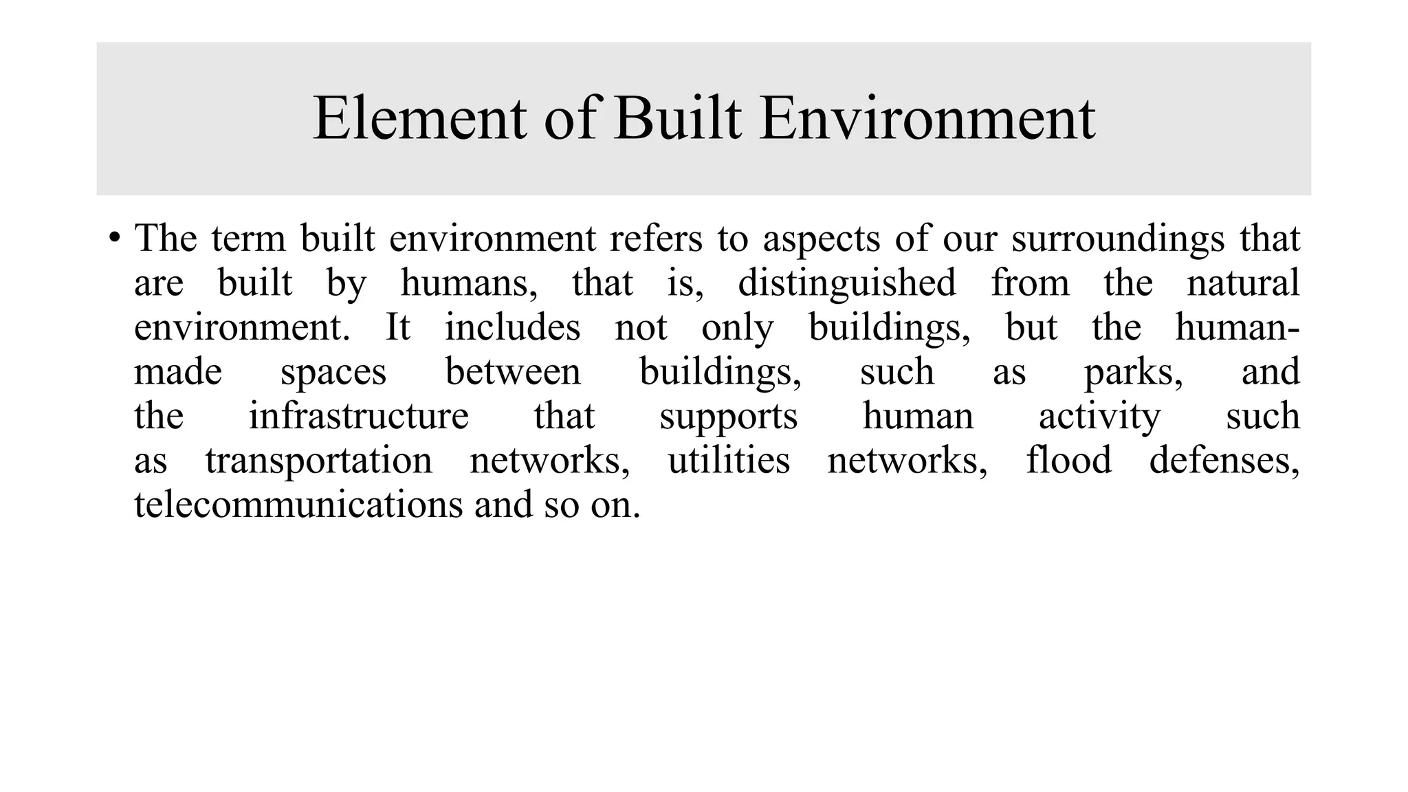 Element of Built Environment
• The term built environment refers to aspects of our surroundings that
are built by humans, that is, distinguished from the natural
environment. It includes not only buildings, but the human-
made spaces between buildings, such as parks, and
the infrastructure that supports human activity such
as transportation networks, utilities networks, flood defenses,
telecommunications and so on.
 