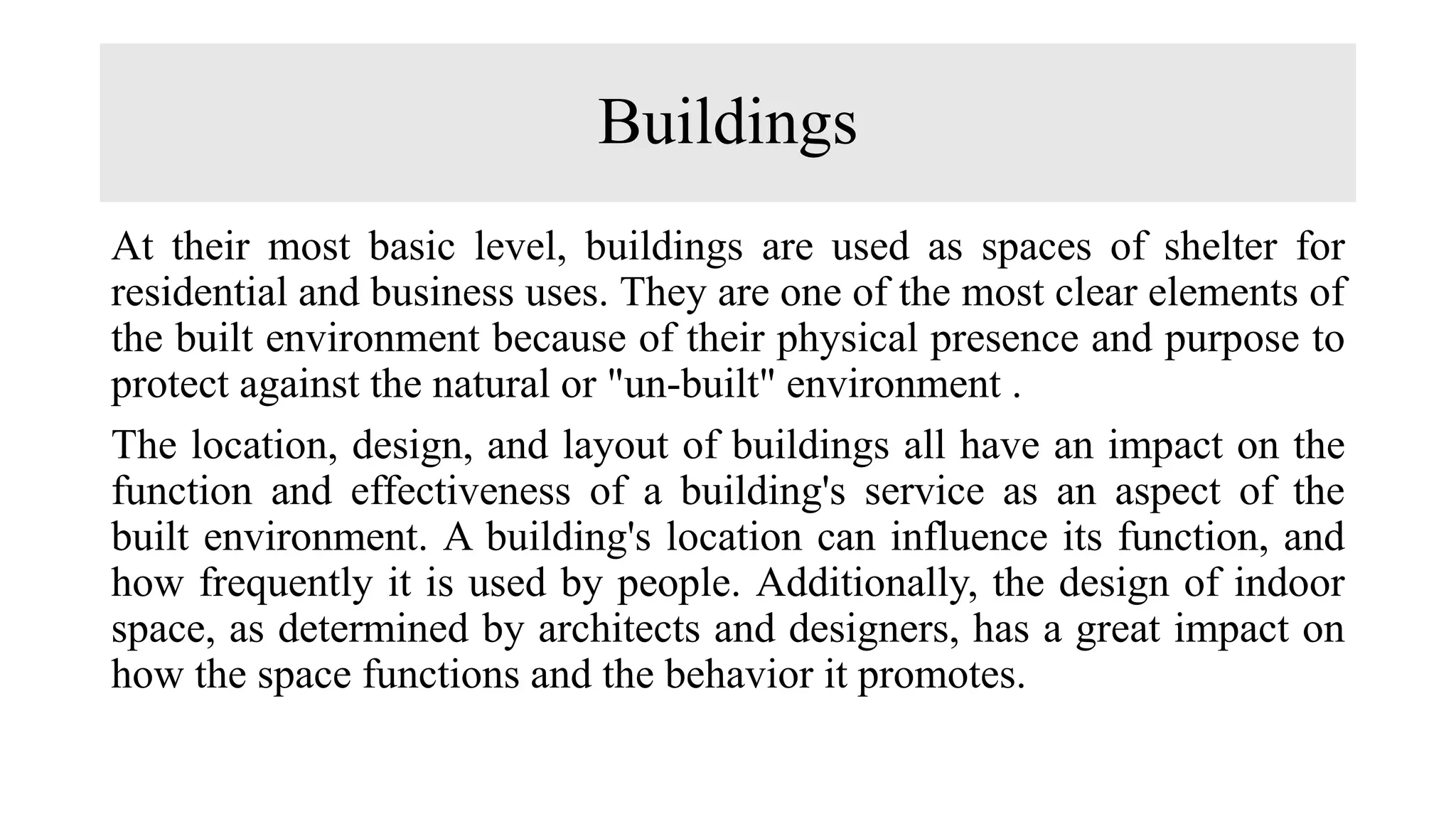 Buildings
At their most basic level, buildings are used as spaces of shelter for
residential and business uses. They are one of the most clear elements of
the built environment because of their physical presence and purpose to
protect against the natural or "un-built" environment .
The location, design, and layout of buildings all have an impact on the
function and effectiveness of a building's service as an aspect of the
built environment. A building's location can influence its function, and
how frequently it is used by people. Additionally, the design of indoor
space, as determined by architects and designers, has a great impact on
how the space functions and the behavior it promotes.
 