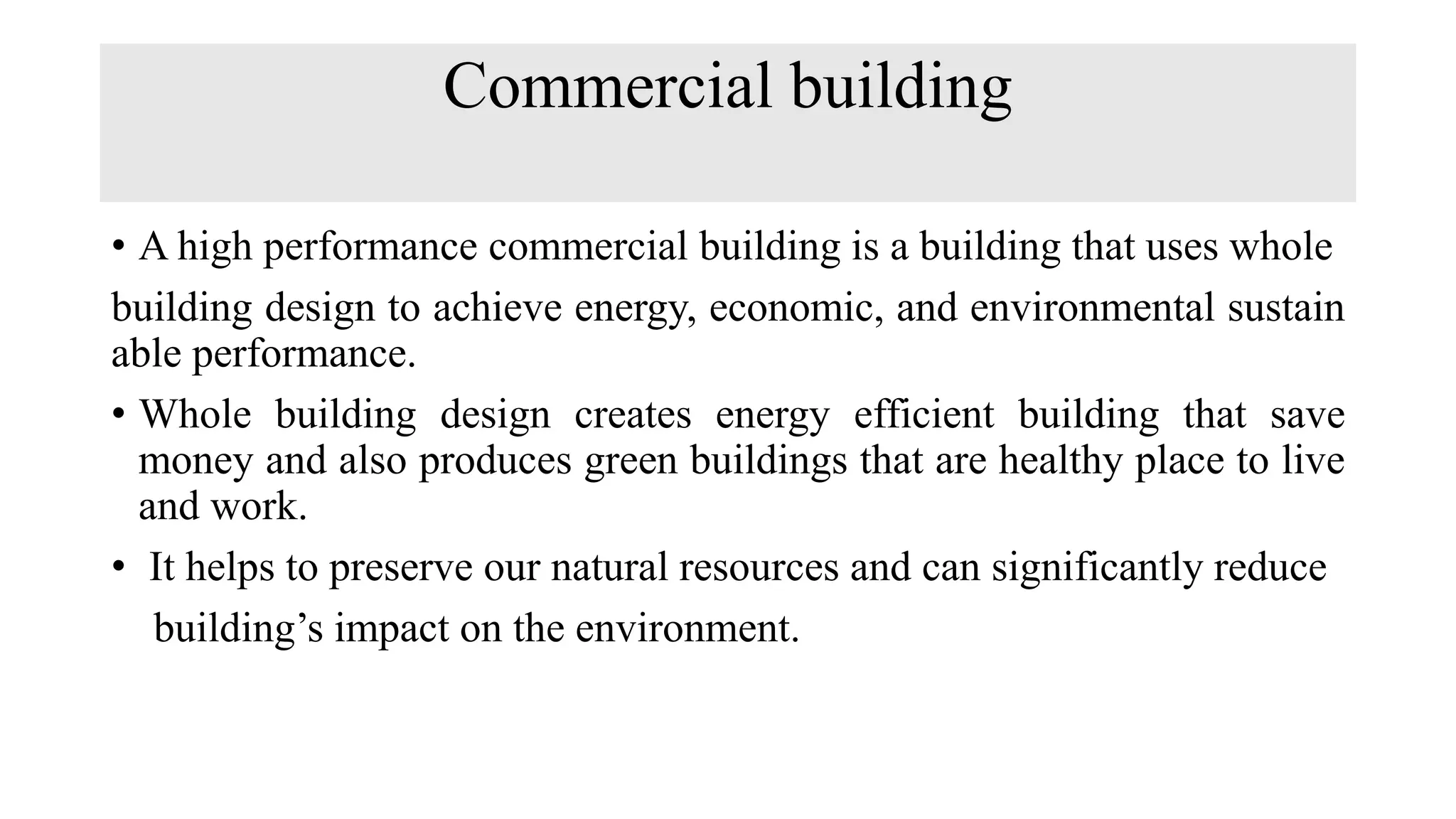Commercial building
• A high performance commercial building is a building that uses whole
building design to achieve energy, economic, and environmental sustain
able performance.
• Whole building design creates energy efficient building that save
money and also produces green buildings that are healthy place to live
and work.
• It helps to preserve our natural resources and can significantly reduce
building’s impact on the environment.
 