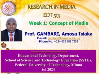 RESEARCH IN MEDIA
EDT 513
Educational Technology Department,
School of Science and Technology Education (SSTE),
Federal University of Technology, Minna
(c) 2024
Prof. GAMBARI, Amosa Isiaka
E-mail: gambari@futminna.edu.ng
Phone No: +234 803 689 7955
Week 1: Concept of Media
 