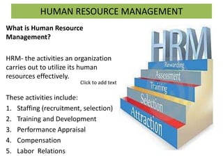 HUMAN RESOURCE MANAGEMENT
What is Human Resource
Management?
HRM- the activities an organization
carries out to utilize its human
resources effectively.
These activities include:
1. Staffing (recruitment, selection)
2. Training and Development
3. Performance Appraisal
4. Compensation
5. Labor Relations
Click to add text
 