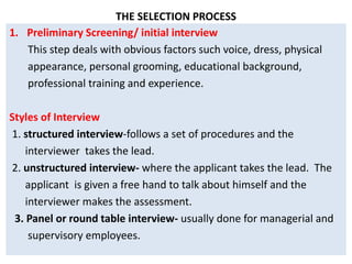 THE SELECTION PROCESS
1. Preliminary Screening/ initial interview
This step deals with obvious factors such voice, dress, physical
appearance, personal grooming, educational background,
professional training and experience.
Styles of Interview
1. structured interview-follows a set of procedures and the
interviewer takes the lead.
2. unstructured interview- where the applicant takes the lead. The
applicant is given a free hand to talk about himself and the
interviewer makes the assessment.
3. Panel or round table interview- usually done for managerial and
supervisory employees.
 
