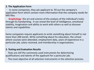 2. The Application Form
In some companies, they ask applicant to fill out the company’s
application form which contain more information that the company needs for
MIS files.
Graphology- the art and science of the analysis of the individual’s traits
through his handwriting. It can reveal the level of intelligence, emotional
stability, imagination and ability to work with others as well as discover
talents and capabilities.
Some companies require applicants to write something about himself in not
more than 200 words. Write something about his education, the school
where courses were attended, employment data, years of experience in a
particular job, salary received, and membership in organizations.
3. Testing and Evaluation Results
Tests are still the commonly used instruments for determining
qualifications and talents of the applicant for a particular job.
The most objective of all selection instruments in the selection process.
 