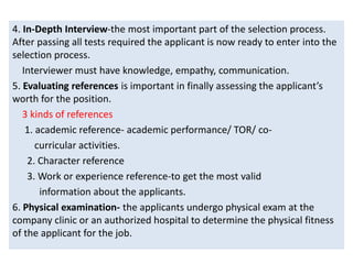 4. In-Depth Interview-the most important part of the selection process.
After passing all tests required the applicant is now ready to enter into the
selection process.
Interviewer must have knowledge, empathy, communication.
5. Evaluating references is important in finally assessing the applicant’s
worth for the position.
3 kinds of references
1. academic reference- academic performance/ TOR/ co-
curricular activities.
2. Character reference
3. Work or experience reference-to get the most valid
information about the applicants.
6. Physical examination- the applicants undergo physical exam at the
company clinic or an authorized hospital to determine the physical fitness
of the applicant for the job.
 
