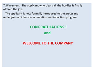 7. Placement. The applicant who clears all the hurdles is finally
offered the job.
The applicant is now formally introduced to the group and
undergoes an intensive orientation and induction program.
CONGRATULATIONS !
and
WELCOME TO THE COMPANY
 