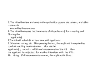 6. The HR will review and analyze the application papers, documents, and other
credentials
needed by the company.​
7. The HR will compare the documents of all applicants ( for screening and
filtering the
applicants)​
8.The HR will schedule an interview with applicants.​
9. Schedule testing, etc. After passing the test, the applicant is required to
conduct teaching demonstration (for teacher
applicants) ; submits additional requirements of the HR then
the applicant is subjected for another interview with the VP's.
10. Hiring. If all requirements are met, the applicant is hired.
 