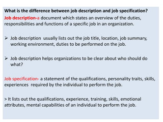 What is the difference between job description and job specification?
Job description-a document which states an overview of the duties,
responsibilities and functions of a specific job in an organization.
 Job description usually lists out the job title, location, job summary,
working environment, duties to be performed on the job.
 Job description helps organizations to be clear about who should do
what?
Job specification- a statement of the qualifications, personality traits, skills,
experiences required by the individual to perform the job.
> It lists out the qualifications, experience, training, skills, emotional
attributes, mental capabilities of an individual to perform the job.
 