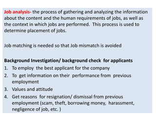 Job analysis- the process of gathering and analyzing the information
about the content and the human requirements of jobs, as well as
the context in which jobs are performed. This process is used to
determine placement of jobs.
Job matching is needed so that Job mismatch is avoided
Background Investigation/ background check for applicants
1. To employ the best applicant for the company
2. To get information on their performance from previous
employment
3. Values and attitude
4. Get reasons for resignation/ dismissal from previous
employment (scam, theft, borrowing money, harassment,
negligence of job, etc. )
 