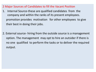 2 Major Sources of Candidates to fill the Vacant Position
1. Internal Source-these are qualified candidates from the
company and within the ranks of its present employees.
promotion provides motivation for other employees to give
their best in doing their jobs.
2. External source- hiring from the outside source is a management
option. The management may opt to hire an outsider if there is
no one qualified to perform the tasks or to deliver the required
output.
 
