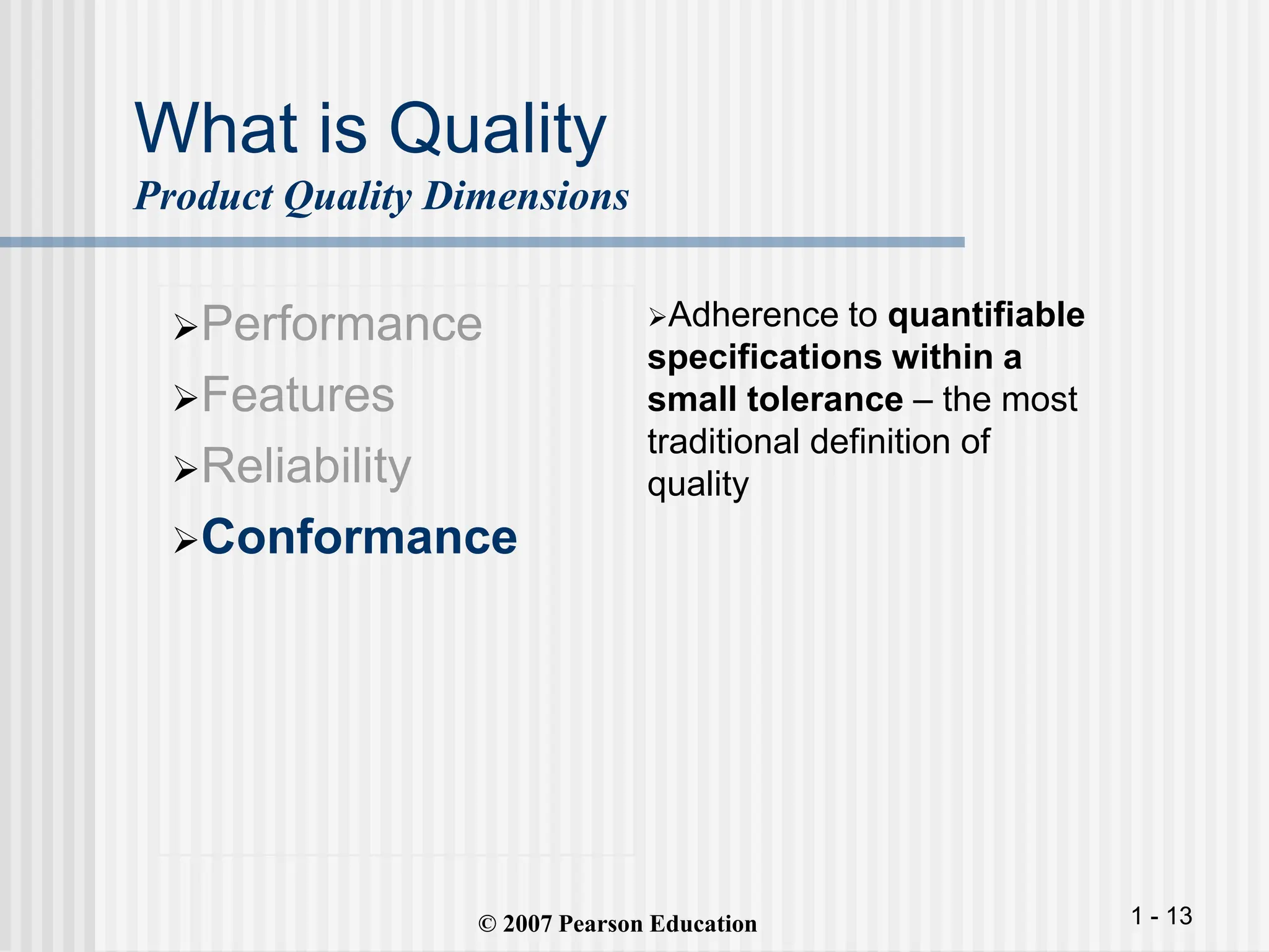 1 - 13
What is Quality
Product Quality Dimensions
Performance
Features
Reliability
Conformance
Adherence to quantifiable
specifications within a
small tolerance – the most
traditional definition of
quality
© 2007 Pearson Education
 
