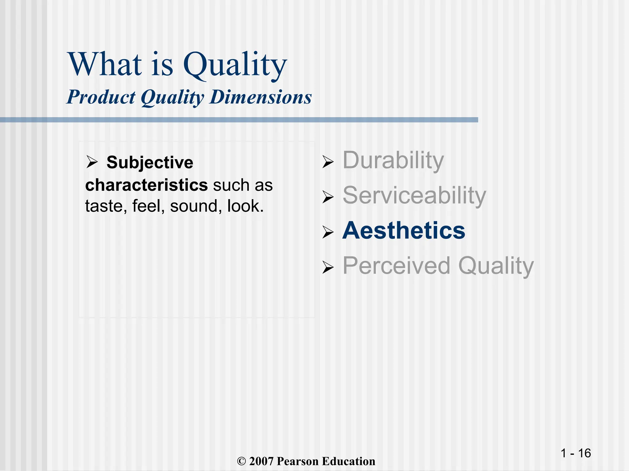 1 - 16
What is Quality
Product Quality Dimensions
 Subjective
characteristics such as
taste, feel, sound, look.
 Durability
 Serviceability
 Aesthetics
 Perceived Quality
© 2007 Pearson Education
 