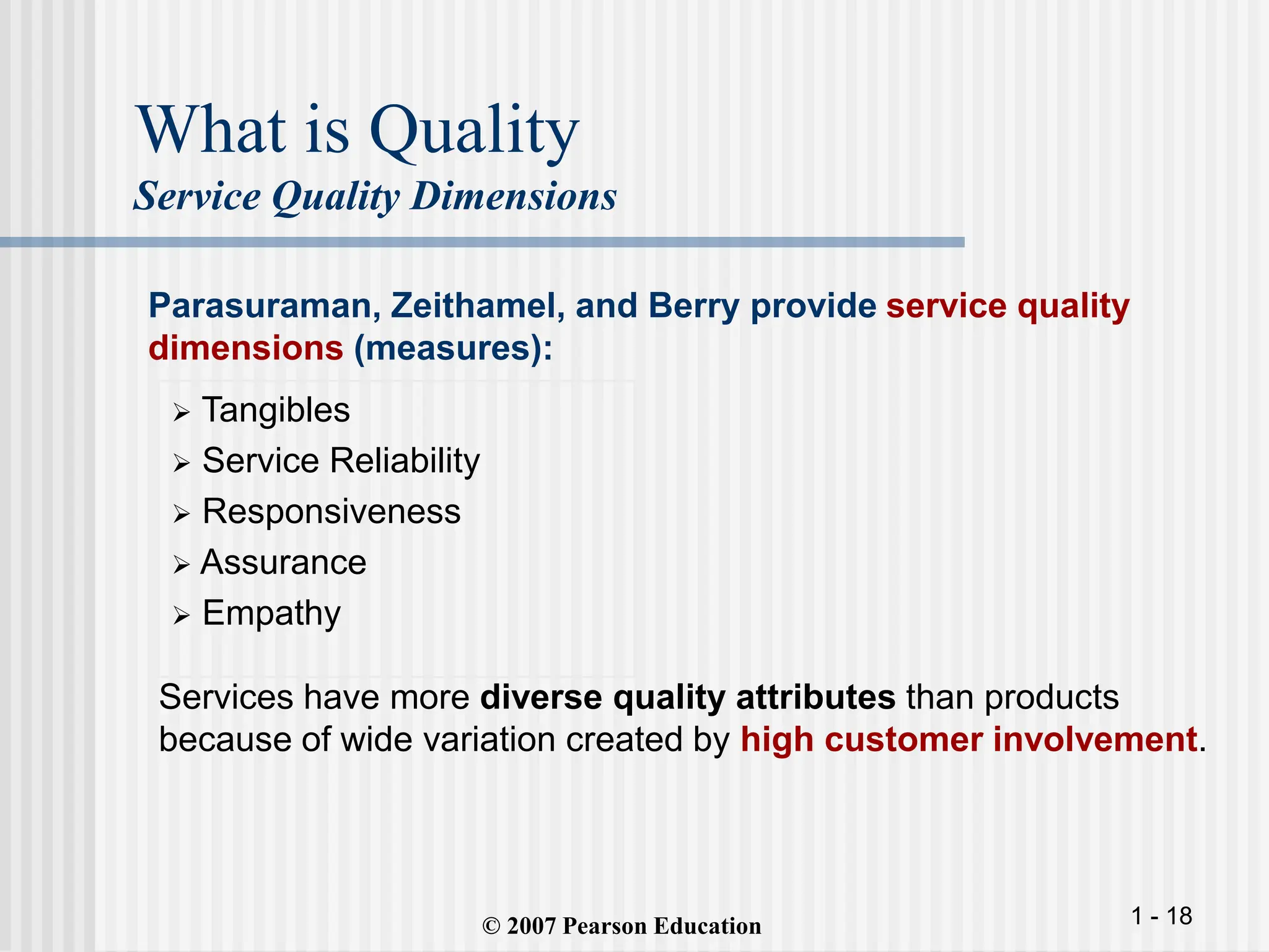 1 - 18
What is Quality
Service Quality Dimensions
 Tangibles
 Service Reliability
 Responsiveness
 Assurance
 Empathy
© 2007 Pearson Education
Parasuraman, Zeithamel, and Berry provide service quality
dimensions (measures):
Services have more diverse quality attributes than products
because of wide variation created by high customer involvement.
 