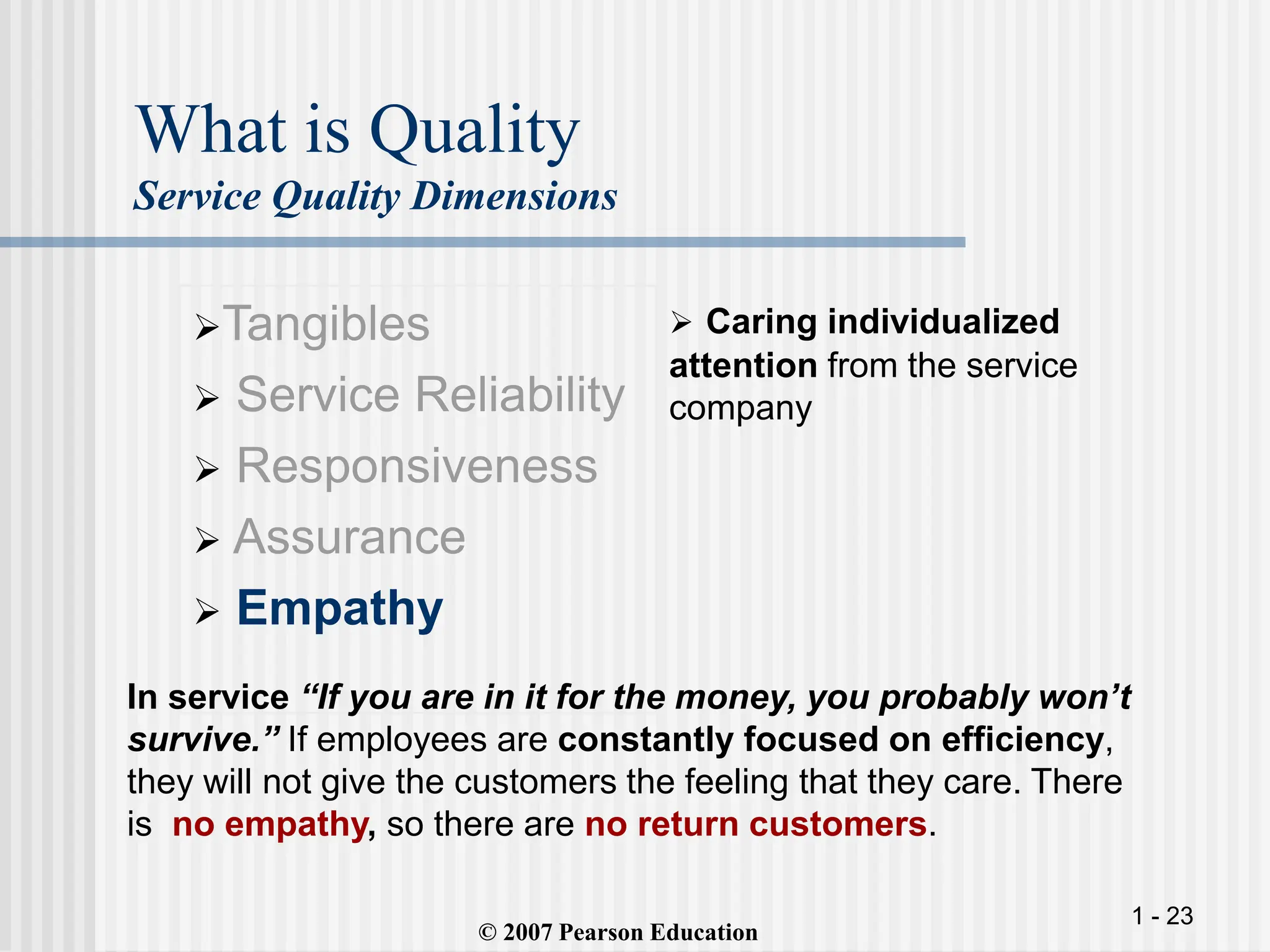 1 - 23
What is Quality
Service Quality Dimensions
Tangibles
 Service Reliability
 Responsiveness
 Assurance
 Empathy
 Caring individualized
attention from the service
company
© 2007 Pearson Education
In service “If you are in it for the money, you probably won’t
survive.” If employees are constantly focused on efficiency,
they will not give the customers the feeling that they care. There
is no empathy, so there are no return customers.
 