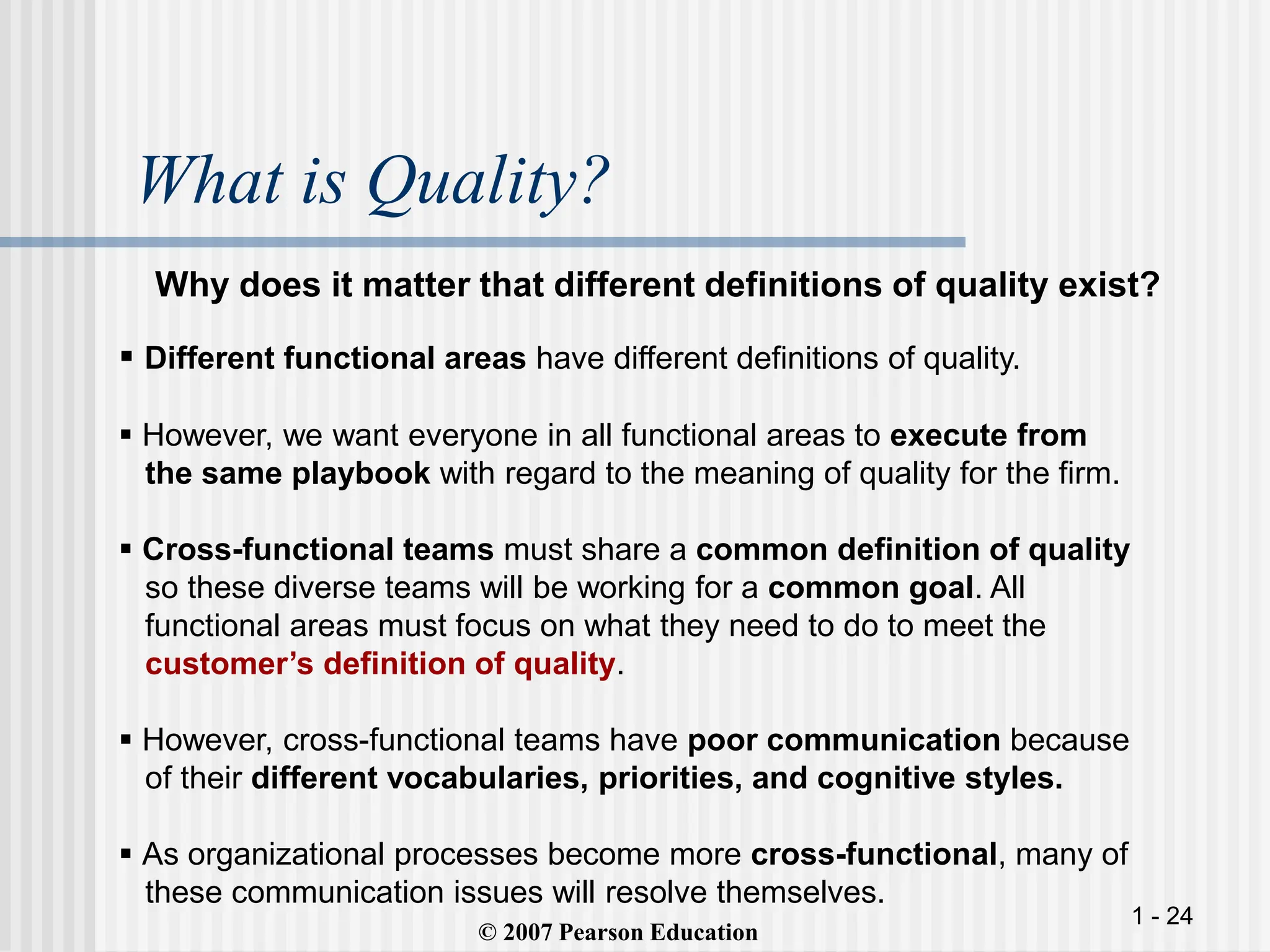 1 - 24
What is Quality?
Why does it matter that different definitions of quality exist?
© 2007 Pearson Education
 Different functional areas have different definitions of quality.
 However, we want everyone in all functional areas to execute from
the same playbook with regard to the meaning of quality for the firm.
 Cross-functional teams must share a common definition of quality
so these diverse teams will be working for a common goal. All
functional areas must focus on what they need to do to meet the
customer’s definition of quality.
 However, cross-functional teams have poor communication because
of their different vocabularies, priorities, and cognitive styles.
 As organizational processes become more cross-functional, many of
these communication issues will resolve themselves.
 