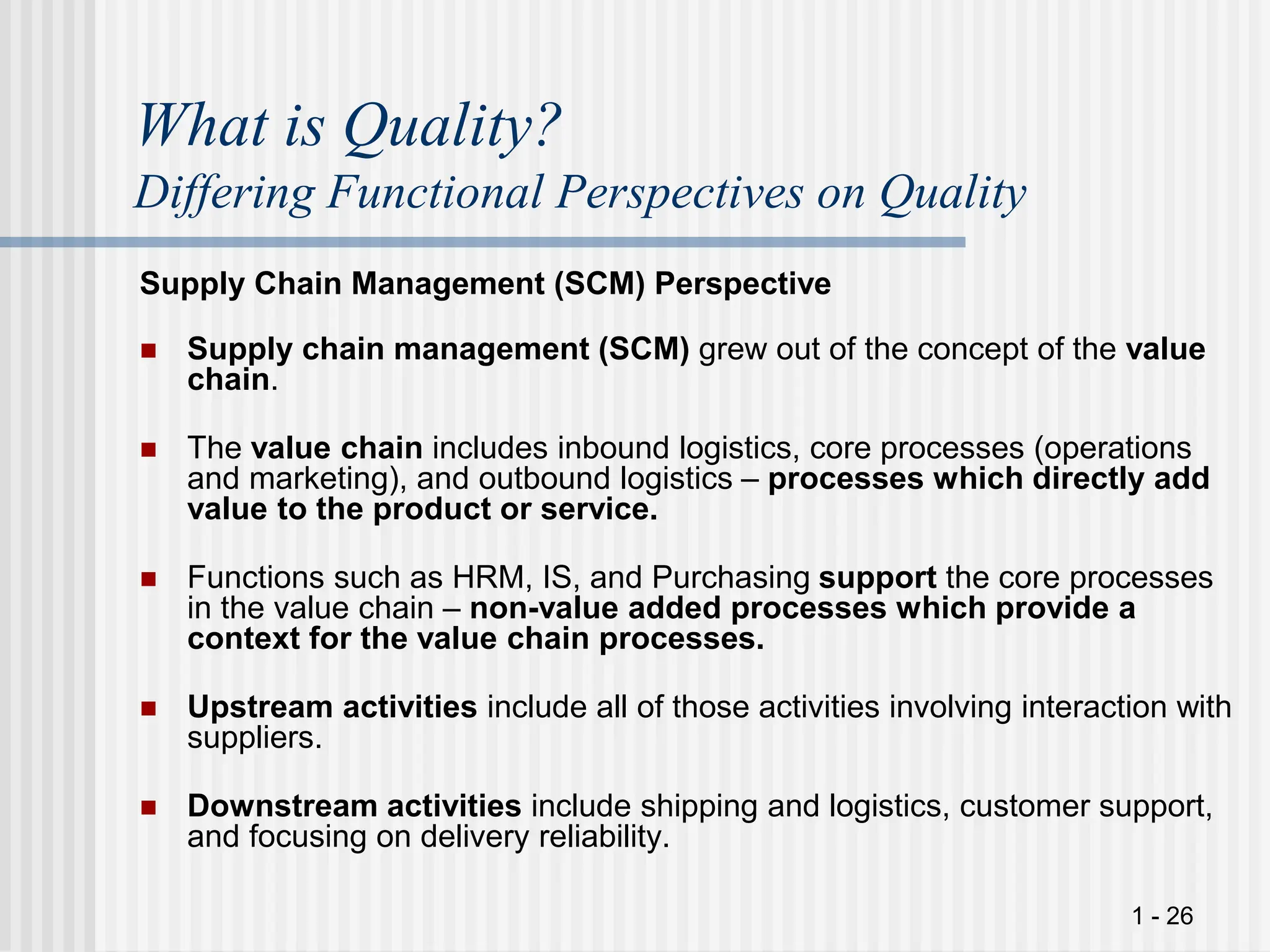 1 - 26
What is Quality?
Differing Functional Perspectives on Quality
Supply Chain Management (SCM) Perspective
 Supply chain management (SCM) grew out of the concept of the value
chain.
 The value chain includes inbound logistics, core processes (operations
and marketing), and outbound logistics – processes which directly add
value to the product or service.
 Functions such as HRM, IS, and Purchasing support the core processes
in the value chain – non-value added processes which provide a
context for the value chain processes.
 Upstream activities include all of those activities involving interaction with
suppliers.
 Downstream activities include shipping and logistics, customer support,
and focusing on delivery reliability.
 