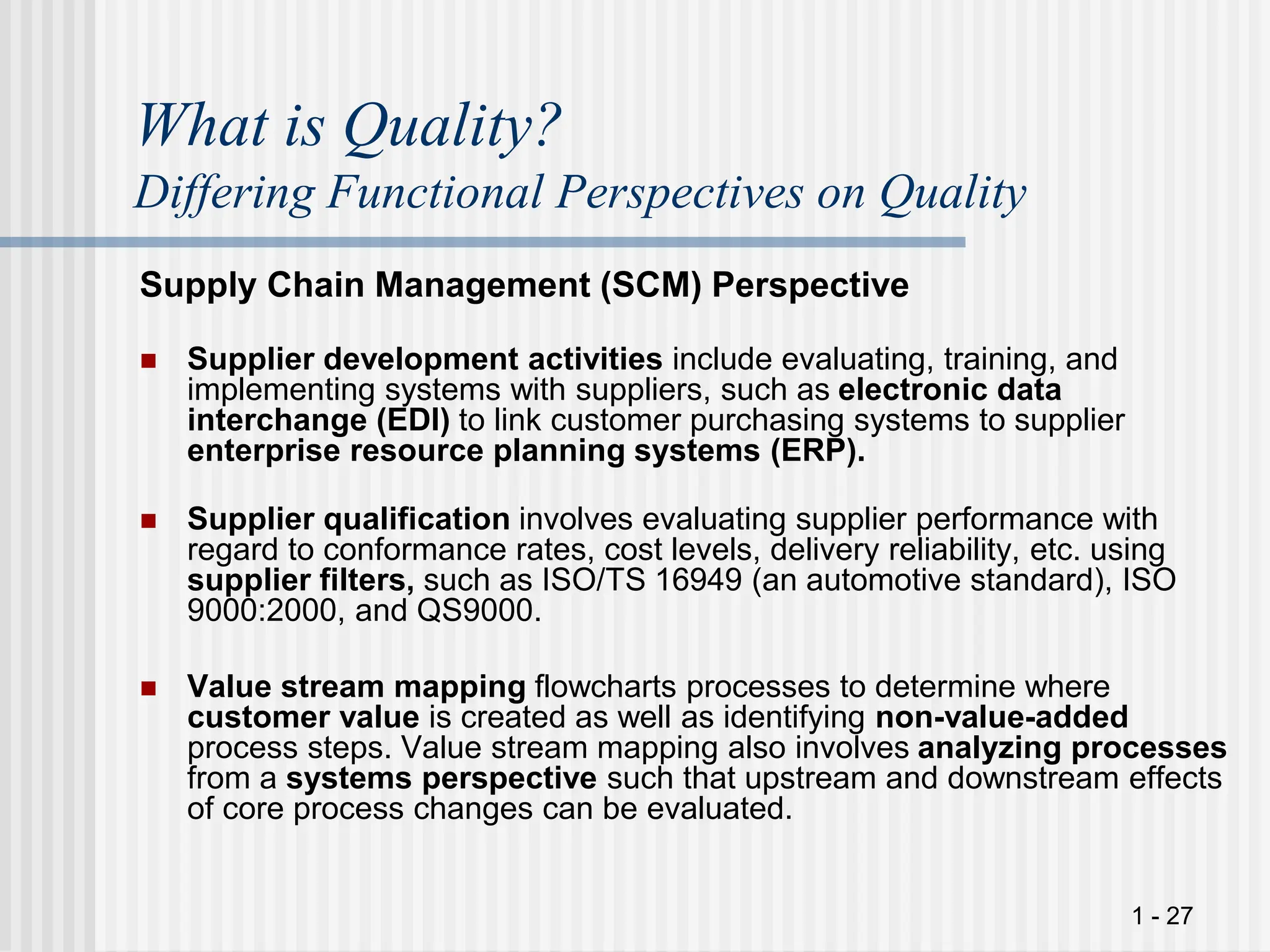 1 - 27
What is Quality?
Differing Functional Perspectives on Quality
Supply Chain Management (SCM) Perspective
 Supplier development activities include evaluating, training, and
implementing systems with suppliers, such as electronic data
interchange (EDI) to link customer purchasing systems to supplier
enterprise resource planning systems (ERP).
 Supplier qualification involves evaluating supplier performance with
regard to conformance rates, cost levels, delivery reliability, etc. using
supplier filters, such as ISO/TS 16949 (an automotive standard), ISO
9000:2000, and QS9000.
 Value stream mapping flowcharts processes to determine where
customer value is created as well as identifying non-value-added
process steps. Value stream mapping also involves analyzing processes
from a systems perspective such that upstream and downstream effects
of core process changes can be evaluated.
 