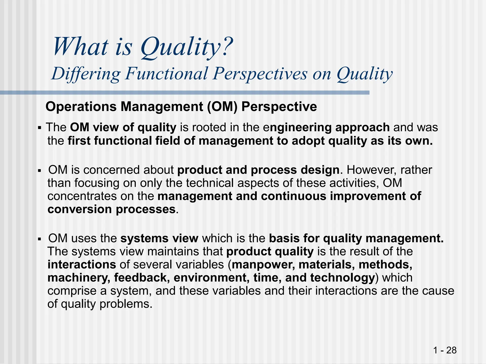 1 - 28
What is Quality?
Differing Functional Perspectives on Quality
Operations Management (OM) Perspective
 The OM view of quality is rooted in the engineering approach and was
the first functional field of management to adopt quality as its own.
 OM is concerned about product and process design. However, rather
than focusing on only the technical aspects of these activities, OM
concentrates on the management and continuous improvement of
conversion processes.
 OM uses the systems view which is the basis for quality management.
The systems view maintains that product quality is the result of the
interactions of several variables (manpower, materials, methods,
machinery, feedback, environment, time, and technology) which
comprise a system, and these variables and their interactions are the cause
of quality problems.
 