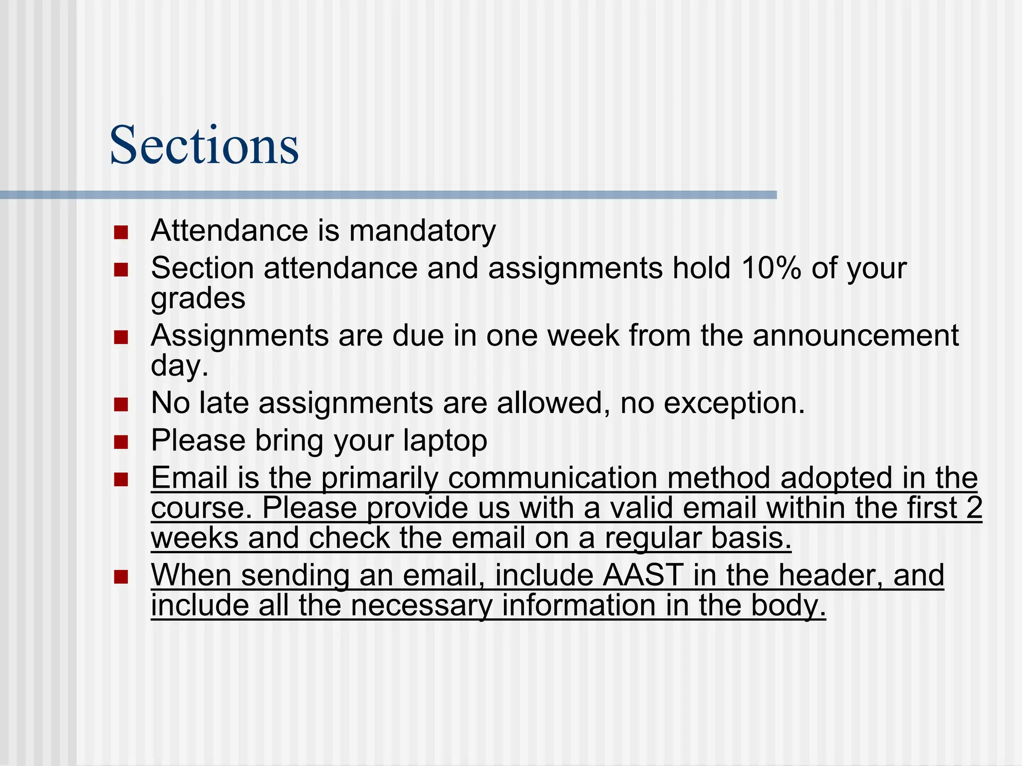 Sections
 Attendance is mandatory
 Section attendance and assignments hold 10% of your
grades
 Assignments are due in one week from the announcement
day.
 No late assignments are allowed, no exception.
 Please bring your laptop
 Email is the primarily communication method adopted in the
course. Please provide us with a valid email within the first 2
weeks and check the email on a regular basis.
 When sending an email, include AAST in the header, and
include all the necessary information in the body.
 