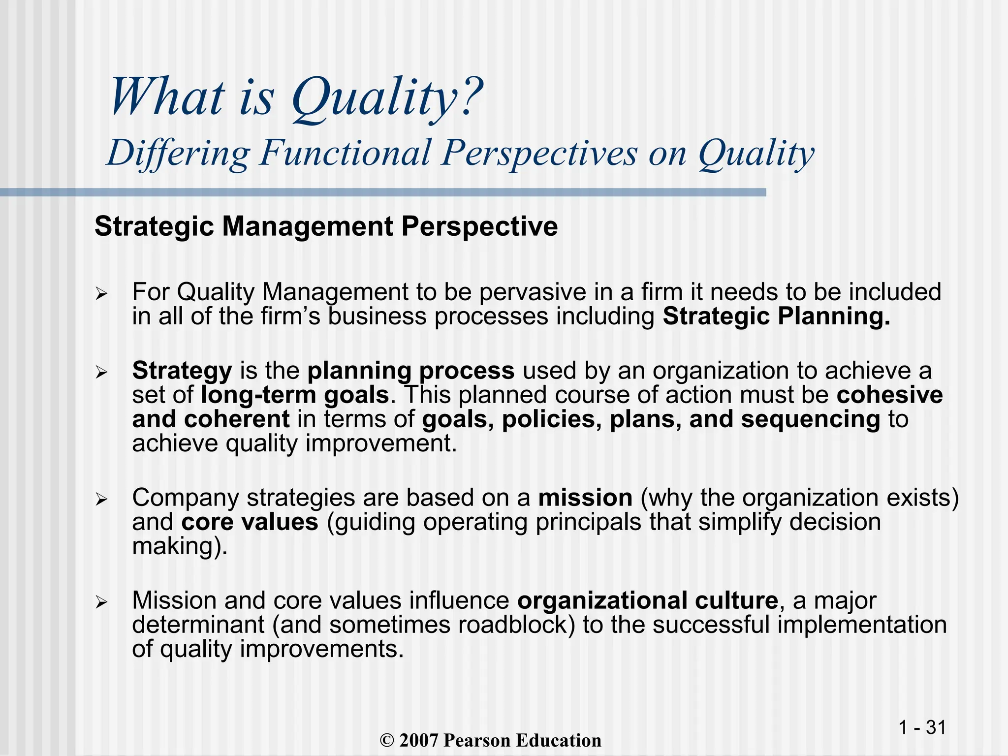 1 - 31
What is Quality?
Differing Functional Perspectives on Quality
Strategic Management Perspective
 For Quality Management to be pervasive in a firm it needs to be included
in all of the firm’s business processes including Strategic Planning.
 Strategy is the planning process used by an organization to achieve a
set of long-term goals. This planned course of action must be cohesive
and coherent in terms of goals, policies, plans, and sequencing to
achieve quality improvement.
 Company strategies are based on a mission (why the organization exists)
and core values (guiding operating principals that simplify decision
making).
 Mission and core values influence organizational culture, a major
determinant (and sometimes roadblock) to the successful implementation
of quality improvements.
© 2007 Pearson Education
 