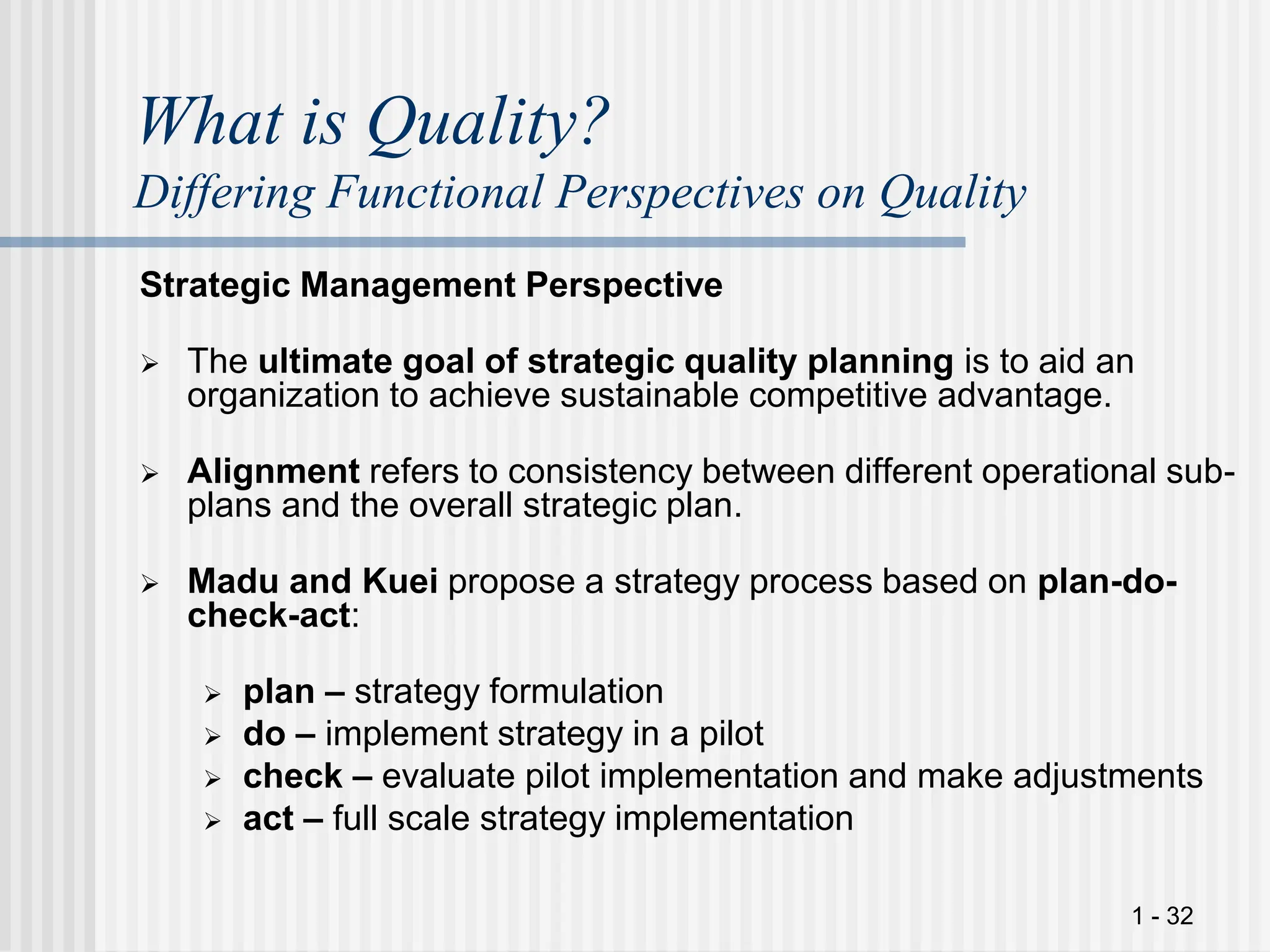 1 - 32
What is Quality?
Differing Functional Perspectives on Quality
Strategic Management Perspective
 The ultimate goal of strategic quality planning is to aid an
organization to achieve sustainable competitive advantage.
 Alignment refers to consistency between different operational sub-
plans and the overall strategic plan.
 Madu and Kuei propose a strategy process based on plan-do-
check-act:
 plan – strategy formulation
 do – implement strategy in a pilot
 check – evaluate pilot implementation and make adjustments
 act – full scale strategy implementation
 