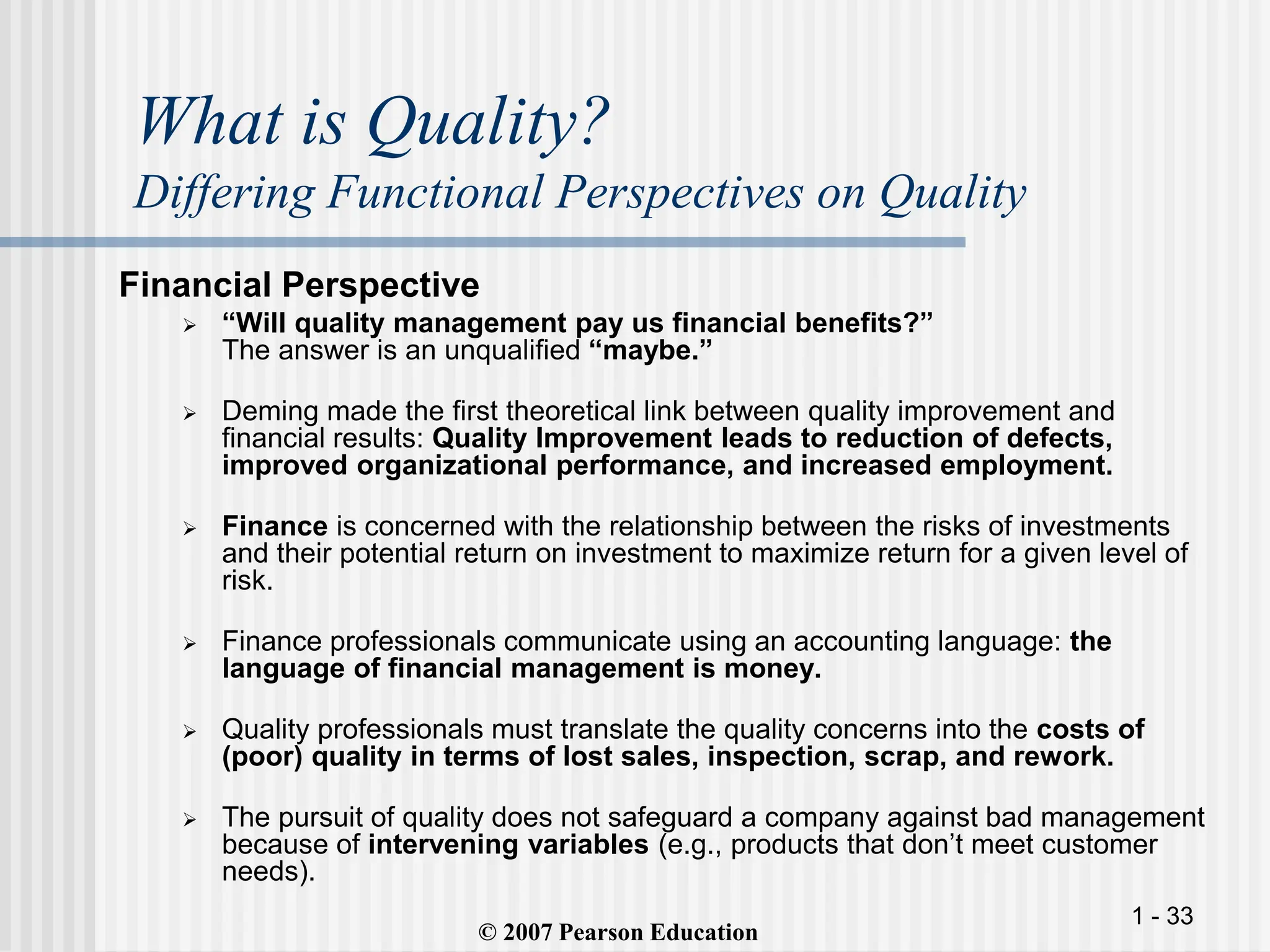 1 - 33
What is Quality?
Differing Functional Perspectives on Quality
Financial Perspective
 “Will quality management pay us financial benefits?”
The answer is an unqualified “maybe.”
 Deming made the first theoretical link between quality improvement and
financial results: Quality Improvement leads to reduction of defects,
improved organizational performance, and increased employment.
 Finance is concerned with the relationship between the risks of investments
and their potential return on investment to maximize return for a given level of
risk.
 Finance professionals communicate using an accounting language: the
language of financial management is money.
 Quality professionals must translate the quality concerns into the costs of
(poor) quality in terms of lost sales, inspection, scrap, and rework.
 The pursuit of quality does not safeguard a company against bad management
because of intervening variables (e.g., products that don’t meet customer
needs).
© 2007 Pearson Education
 