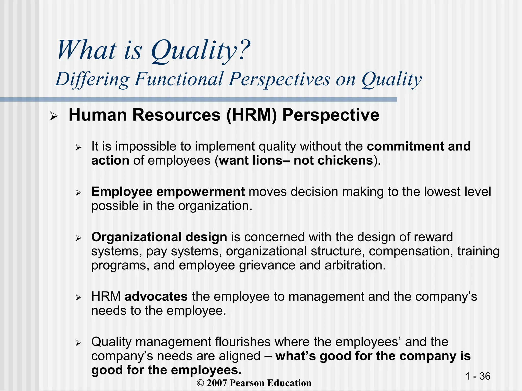 1 - 36
What is Quality?
Differing Functional Perspectives on Quality
 Human Resources (HRM) Perspective
 It is impossible to implement quality without the commitment and
action of employees (want lions– not chickens).
 Employee empowerment moves decision making to the lowest level
possible in the organization.
 Organizational design is concerned with the design of reward
systems, pay systems, organizational structure, compensation, training
programs, and employee grievance and arbitration.
 HRM advocates the employee to management and the company’s
needs to the employee.
 Quality management flourishes where the employees’ and the
company’s needs are aligned – what’s good for the company is
good for the employees.
© 2007 Pearson Education
 