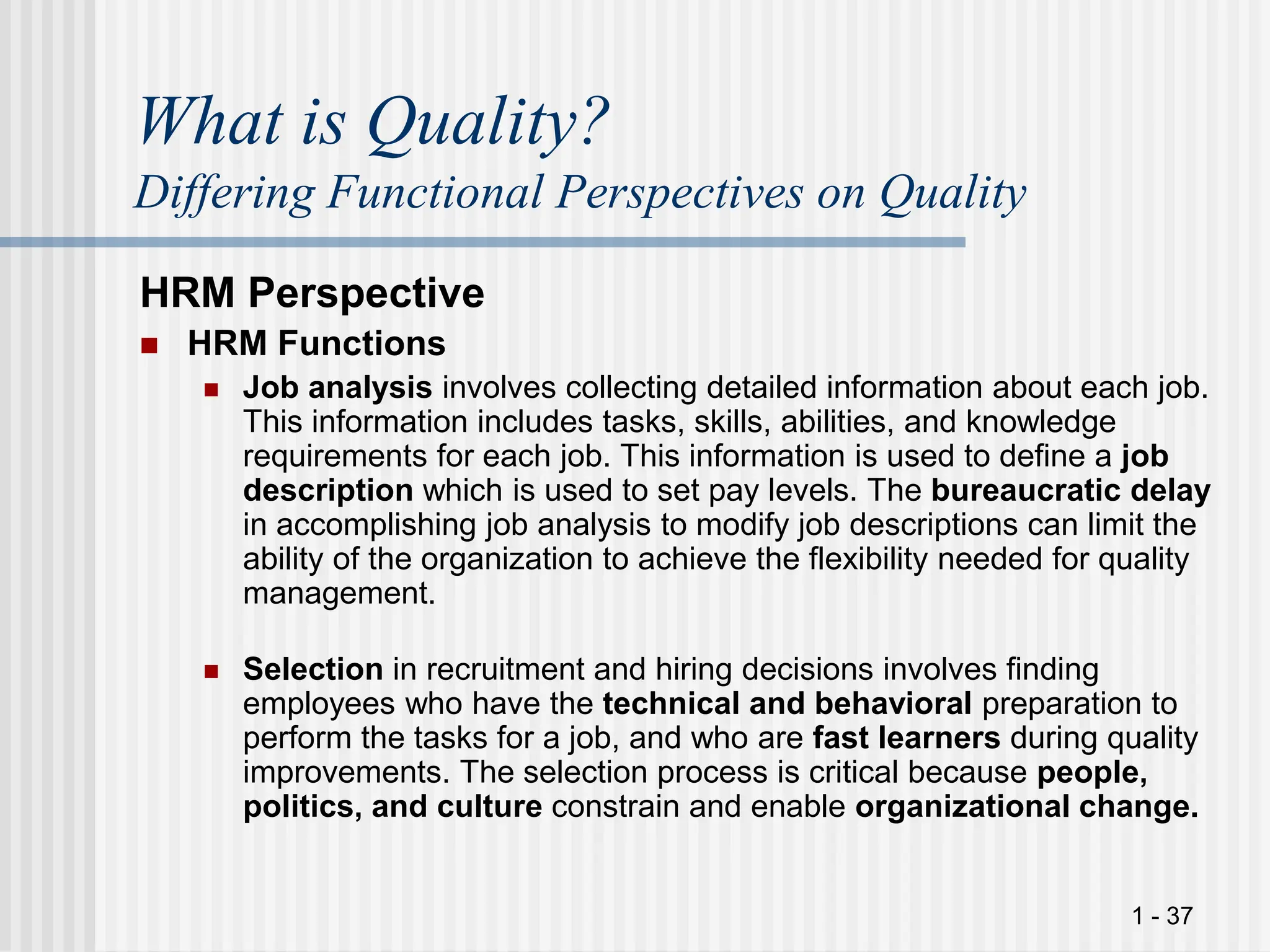1 - 37
What is Quality?
Differing Functional Perspectives on Quality
HRM Perspective
 HRM Functions
 Job analysis involves collecting detailed information about each job.
This information includes tasks, skills, abilities, and knowledge
requirements for each job. This information is used to define a job
description which is used to set pay levels. The bureaucratic delay
in accomplishing job analysis to modify job descriptions can limit the
ability of the organization to achieve the flexibility needed for quality
management.
 Selection in recruitment and hiring decisions involves finding
employees who have the technical and behavioral preparation to
perform the tasks for a job, and who are fast learners during quality
improvements. The selection process is critical because people,
politics, and culture constrain and enable organizational change.
 