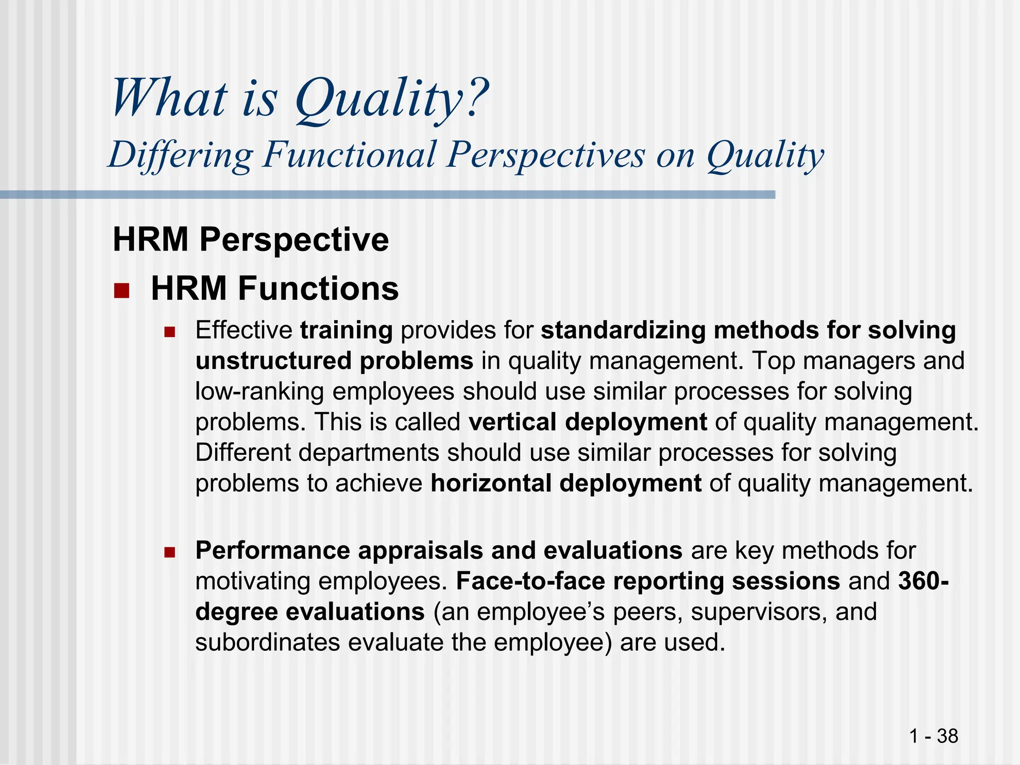 1 - 38
What is Quality?
Differing Functional Perspectives on Quality
HRM Perspective
 HRM Functions
 Effective training provides for standardizing methods for solving
unstructured problems in quality management. Top managers and
low-ranking employees should use similar processes for solving
problems. This is called vertical deployment of quality management.
Different departments should use similar processes for solving
problems to achieve horizontal deployment of quality management.
 Performance appraisals and evaluations are key methods for
motivating employees. Face-to-face reporting sessions and 360-
degree evaluations (an employee’s peers, supervisors, and
subordinates evaluate the employee) are used.
 