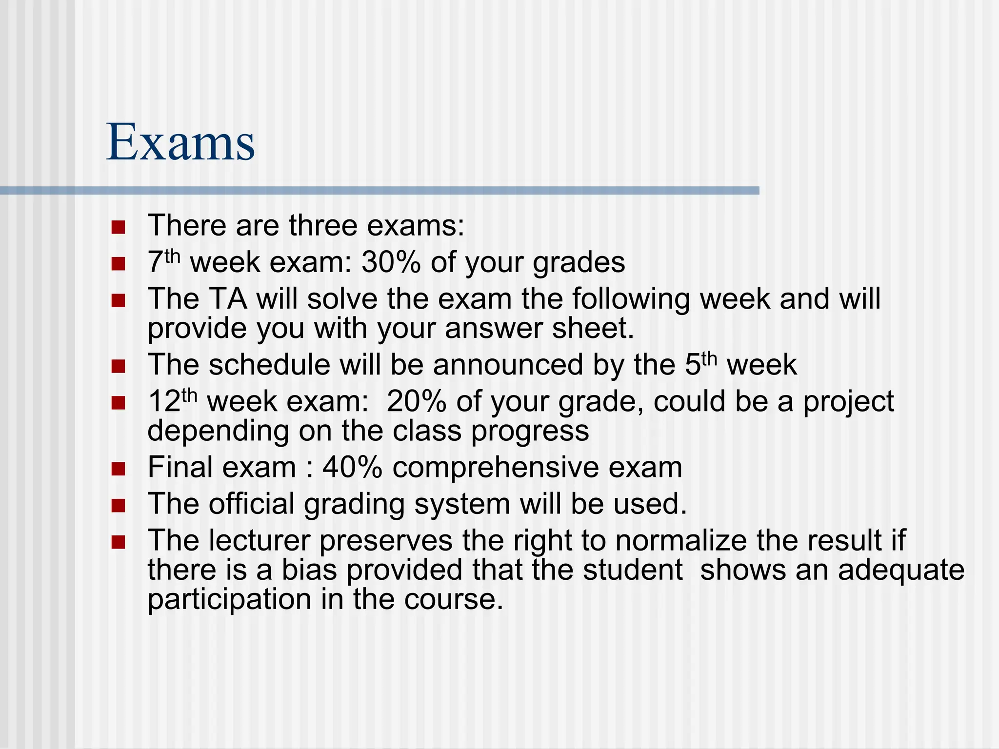 Exams
 There are three exams:
 7th week exam: 30% of your grades
 The TA will solve the exam the following week and will
provide you with your answer sheet.
 The schedule will be announced by the 5th week
 12th week exam: 20% of your grade, could be a project
depending on the class progress
 Final exam : 40% comprehensive exam
 The official grading system will be used.
 The lecturer preserves the right to normalize the result if
there is a bias provided that the student shows an adequate
participation in the course.
 
