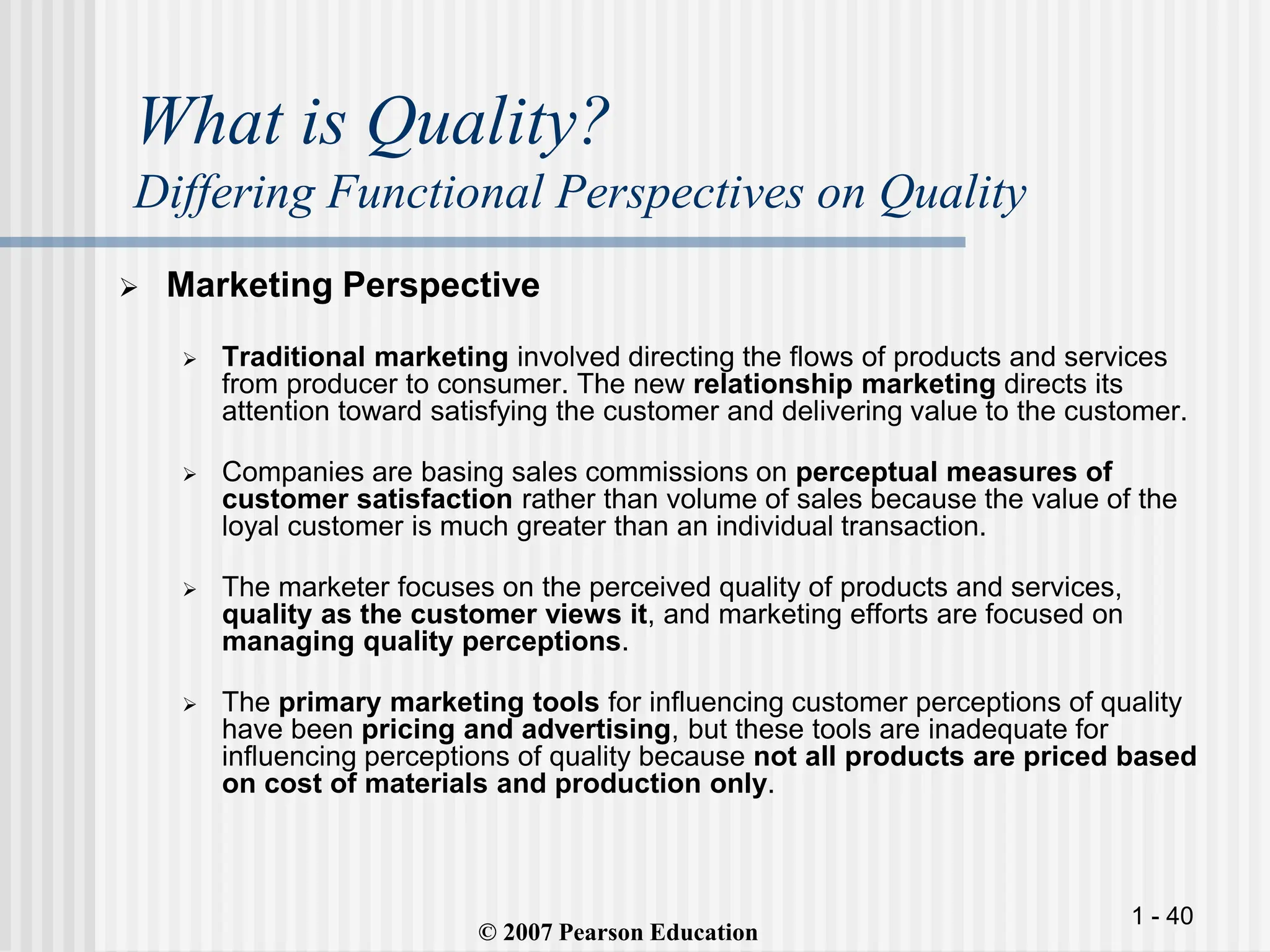 1 - 40
What is Quality?
Differing Functional Perspectives on Quality
 Marketing Perspective
 Traditional marketing involved directing the flows of products and services
from producer to consumer. The new relationship marketing directs its
attention toward satisfying the customer and delivering value to the customer.
 Companies are basing sales commissions on perceptual measures of
customer satisfaction rather than volume of sales because the value of the
loyal customer is much greater than an individual transaction.
 The marketer focuses on the perceived quality of products and services,
quality as the customer views it, and marketing efforts are focused on
managing quality perceptions.
 The primary marketing tools for influencing customer perceptions of quality
have been pricing and advertising, but these tools are inadequate for
influencing perceptions of quality because not all products are priced based
on cost of materials and production only.
© 2007 Pearson Education
 