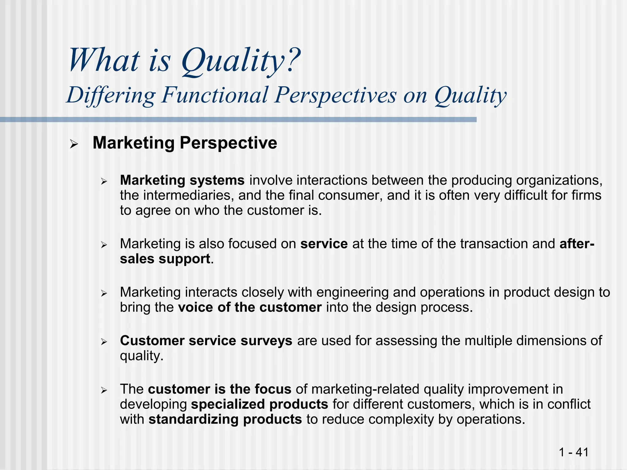 1 - 41
What is Quality?
Differing Functional Perspectives on Quality
 Marketing Perspective
 Marketing systems involve interactions between the producing organizations,
the intermediaries, and the final consumer, and it is often very difficult for firms
to agree on who the customer is.
 Marketing is also focused on service at the time of the transaction and after-
sales support.
 Marketing interacts closely with engineering and operations in product design to
bring the voice of the customer into the design process.
 Customer service surveys are used for assessing the multiple dimensions of
quality.
 The customer is the focus of marketing-related quality improvement in
developing specialized products for different customers, which is in conflict
with standardizing products to reduce complexity by operations.
 