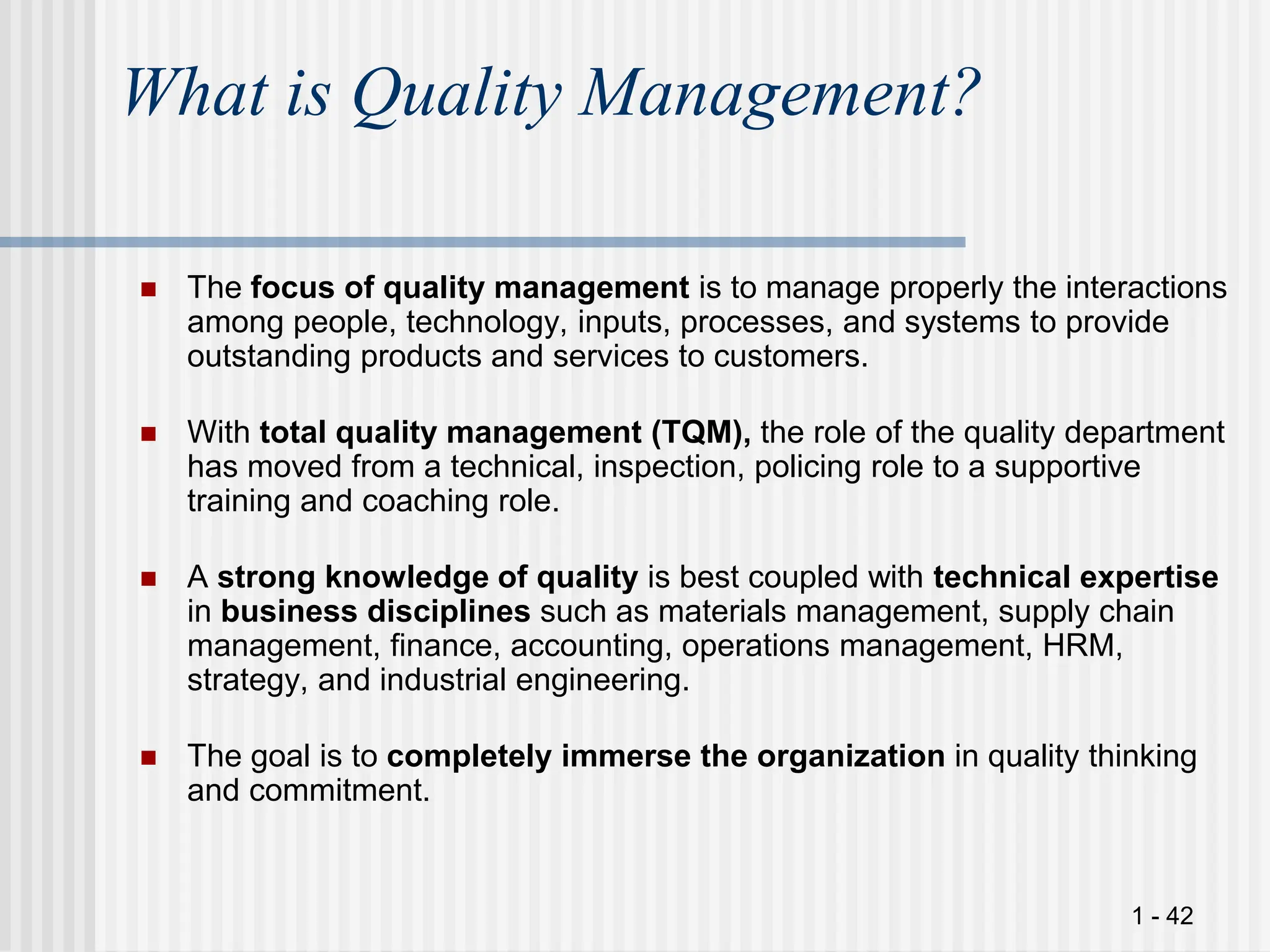 1 - 42
What is Quality Management?
 The focus of quality management is to manage properly the interactions
among people, technology, inputs, processes, and systems to provide
outstanding products and services to customers.
 With total quality management (TQM), the role of the quality department
has moved from a technical, inspection, policing role to a supportive
training and coaching role.
 A strong knowledge of quality is best coupled with technical expertise
in business disciplines such as materials management, supply chain
management, finance, accounting, operations management, HRM,
strategy, and industrial engineering.
 The goal is to completely immerse the organization in quality thinking
and commitment.
 