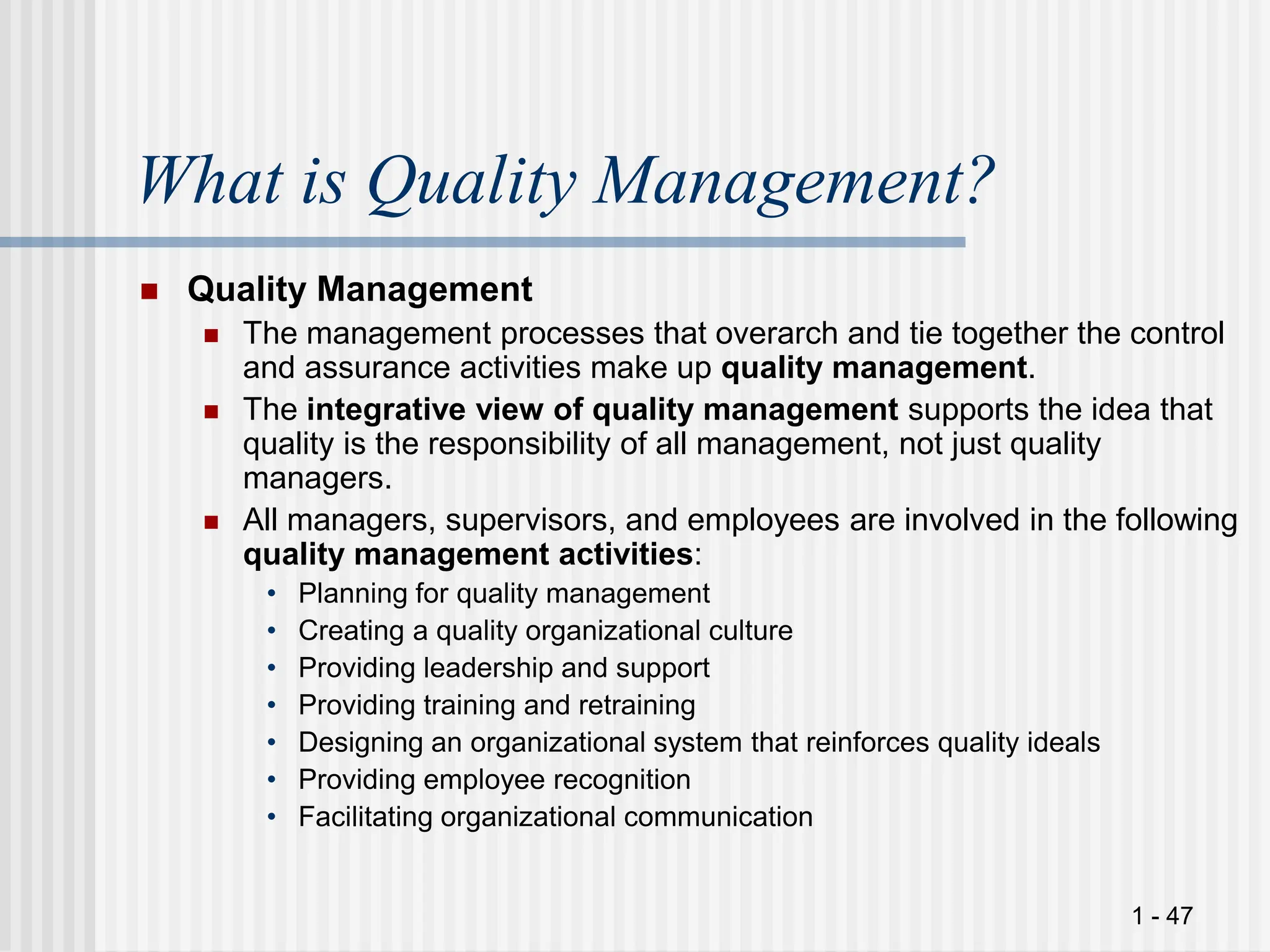1 - 47
What is Quality Management?
 Quality Management
 The management processes that overarch and tie together the control
and assurance activities make up quality management.
 The integrative view of quality management supports the idea that
quality is the responsibility of all management, not just quality
managers.
 All managers, supervisors, and employees are involved in the following
quality management activities:
• Planning for quality management
• Creating a quality organizational culture
• Providing leadership and support
• Providing training and retraining
• Designing an organizational system that reinforces quality ideals
• Providing employee recognition
• Facilitating organizational communication
 