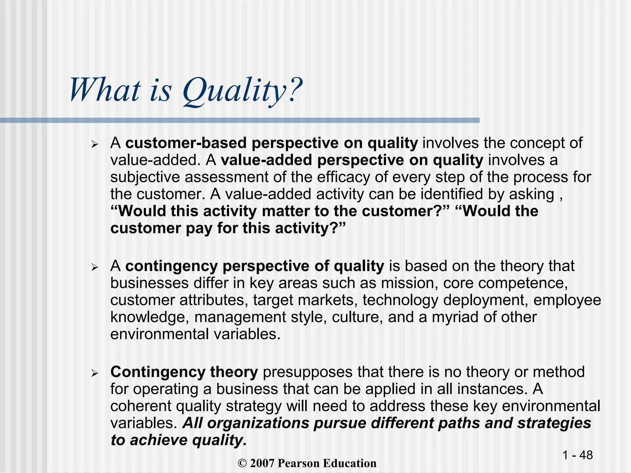 1 - 48
What is Quality?
 A customer-based perspective on quality involves the concept of
value-added. A value-added perspective on quality involves a
subjective assessment of the efficacy of every step of the process for
the customer. A value-added activity can be identified by asking ,
“Would this activity matter to the customer?” “Would the
customer pay for this activity?”
 A contingency perspective of quality is based on the theory that
businesses differ in key areas such as mission, core competence,
customer attributes, target markets, technology deployment, employee
knowledge, management style, culture, and a myriad of other
environmental variables.
 Contingency theory presupposes that there is no theory or method
for operating a business that can be applied in all instances. A
coherent quality strategy will need to address these key environmental
variables. All organizations pursue different paths and strategies
to achieve quality.
`
© 2007 Pearson Education
 