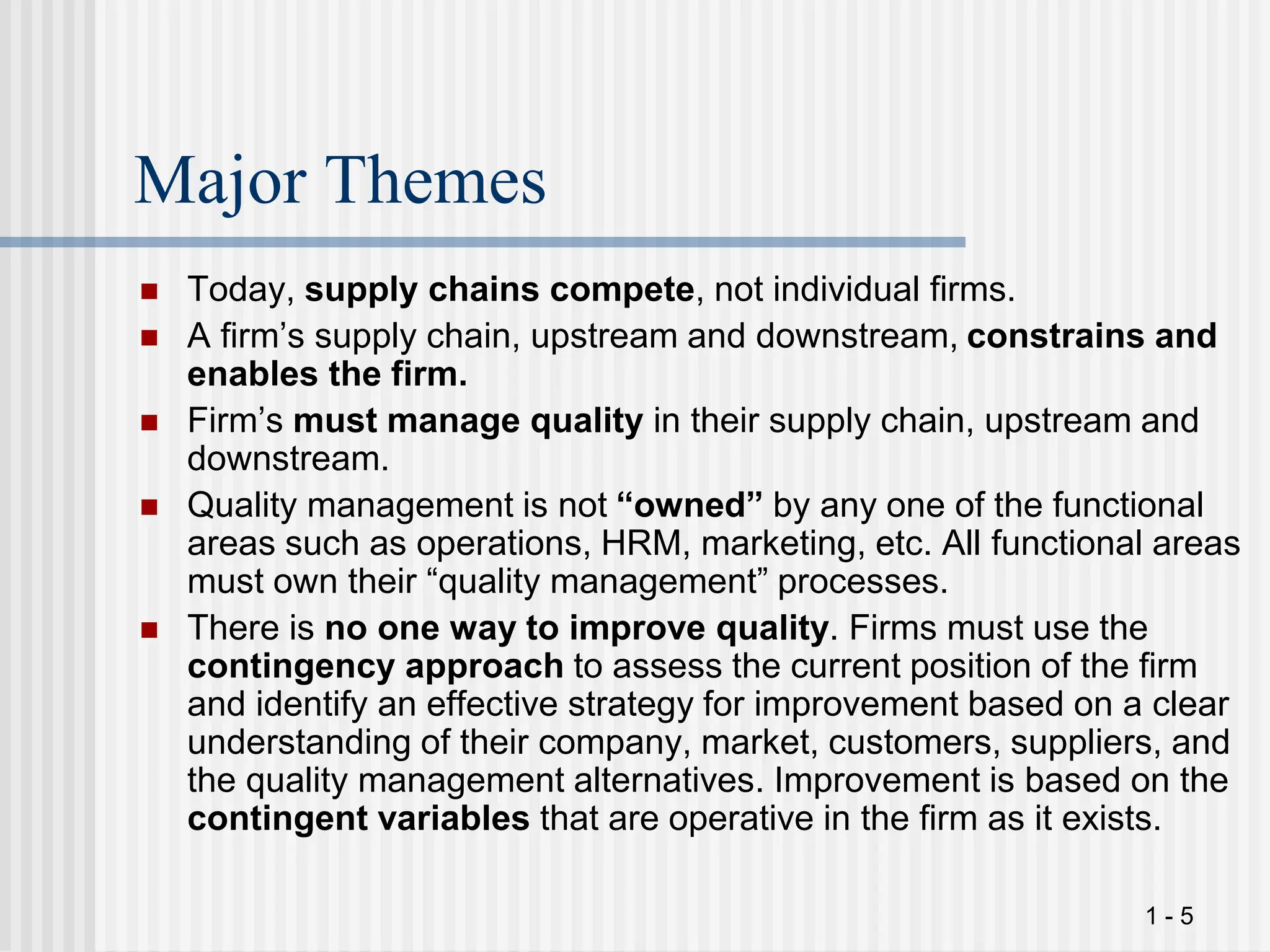 1 - 5
Major Themes
 Today, supply chains compete, not individual firms.
 A firm’s supply chain, upstream and downstream, constrains and
enables the firm.
 Firm’s must manage quality in their supply chain, upstream and
downstream.
 Quality management is not “owned” by any one of the functional
areas such as operations, HRM, marketing, etc. All functional areas
must own their “quality management” processes.
 There is no one way to improve quality. Firms must use the
contingency approach to assess the current position of the firm
and identify an effective strategy for improvement based on a clear
understanding of their company, market, customers, suppliers, and
the quality management alternatives. Improvement is based on the
contingent variables that are operative in the firm as it exists.
 